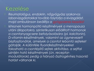  Reumatológus, endokrin, nőgyógyász szakorvos
laborvizsgálatokkal tovább folytatja a kivizsgálást,
majd ambulánsan beállítja a gyógyszeres kezelést
 léteznek hormonpótló készítmények a menopauza
utáni állapotokra, szintetikusan előállított hormonok
a csontanyagcsere befolyásolására (pl. kalcitonin),
D-vitamin-készítmények, valamint az úgynevezett
biszfoszfonátok, amelyek a csontot lebontó sejteket
gátolják. A különféle fluoridkészítményekkel
fokozható a csontépítő sejtek aktivitása, a sejtfal
szintjén ható készítmények (ún. receptor-
modulátorok) pedig a hiányzó ösztrogénhez hasonló
hatást váltanak ki.
 