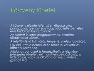  A köszvény eleinte jellemzően éjszaka okoz
panaszokat, ilyenkor egy vagy több ízületben éles,
erős fájdalom tapasztalható.
 Az érintett ízületek megduzzadnak, érintésre
fájdalmassá válnak.
 A felettük lévő bőr vörös, fényes és meleg tapintású.
 Egy idő után a bőrnek ezen területei viszketni és
hámlani kezdenek.
 Általános panaszok is kiegészíthetik a köszvény
jellegzetes tüneteit, mint amilyen például a láz, a
hidegrázás, vagy az általánosan rossz közérzet,
gyengeség.
 