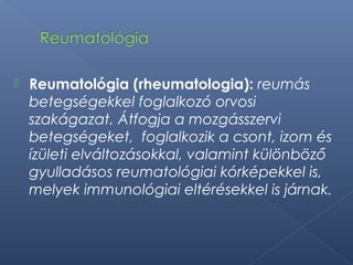  Reumatológia (rheumatologia): reumás
betegségekkel foglalkozó orvosi
szakágazat. Átfogja a mozgásszervi
betegségeket, foglalkozik a csont, izom és
ízületi elváltozásokkal, valamint különböző
gyulladásos reumatológiai kórképekkel is,
melyek immunológiai eltérésekkel is járnak.
 