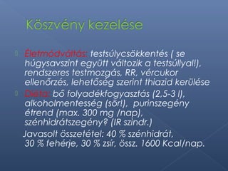  Életmódváltás: testsúlycsökkentés ( se
húgysavszint együtt változik a testsúllyal!),
rendszeres testmozgás, RR, vércukor
ellenőrzés, lehetőség szerint thiazid kerülése
 Diéta: bő folyadékfogyasztás (2,5-3 l),
alkoholmentesség (sör!), purinszegény
étrend (max. 300 mg /nap),
szénhidrátszegény? (IR szindr.)
Javasolt összetétel: 40 % szénhidrát,
30 % fehérje, 30 % zsír, össz. 1600 Kcal/nap.
 
