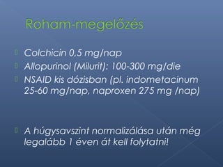  Colchicin 0,5 mg/nap
 Allopurinol (Milurit): 100-300 mg/die
 NSAID kis dózisban (pl. indometacinum
25-60 mg/nap, naproxen 275 mg /nap)
 A húgysavszint normalizálása után még
legalább 1 éven át kell folytatni!
 