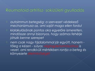  autoimmun betegség: a szervezet védekező
mechanizmusa az, ami saját maga ellen fordul
 kialakulásának pontos oka egyelőre ismeretlen,
mindössze annyi bizonyos, hogy számos fehérje
játszik benne szerepet
 nem csak nagy fájdalommal jár együtt, hanem -
főleg a kézen - súlyos végtagdeformációhoz is
vezet, ami rendkívüli mértékben rontja a beteg és
környezete életminőségét
 