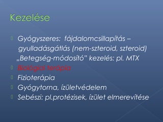  Gyógyszeres: fájdalomcsillapítás –
gyulladásgátlás (nem-szteroid, szteroid)
„Betegség-módosító” kezelés: pl. MTX
 Biológiai terápia
 Fizioterápia
 Gyógytorna, ízületvédelem
 Sebészi: pl.protézisek, ízület elmerevítése
 