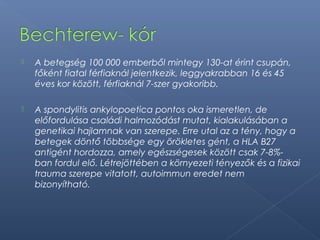  A betegség 100 000 emberből mintegy 130-at érint csupán,
főként fiatal férfiaknál jelentkezik, leggyakrabban 16 és 45
éves kor között, férfiaknál 7-szer gyakoribb.
 A spondylitis ankylopoetica pontos oka ismeretlen, de
előfordulása családi halmozódást mutat, kialakulásában a
genetikai hajlamnak van szerepe. Erre utal az a tény, hogy a
betegek döntő többsége egy örökletes gént, a HLA B27
antigént hordozza, amely egészségesek között csak 7-8%-
ban fordul elő. Létrejöttében a környezeti tényezők és a fizikai
trauma szerepe vitatott, autoimmun eredet nem
bizonyítható.
 
