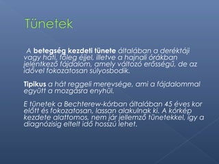 A betegség kezdeti tünete általában a deréktáji
vagy háti, főleg éjjel, illetve a hajnali órákban
jelentkező fájdalom, amely változó erősségű, de az
idővel fokozatosan súlyosbodik.
Tipikus a hát reggeli merevsége, ami a fájdalommal
együtt a mozgásra enyhül.
E tünetek a Bechterew-kórban általában 45 éves kor
előtt és fokozatosan, lassan alakulnak ki. A kórkép
kezdete alattomos, nem jár jellemző tünetekkel, így a
diagnózisig eltelt idő hosszú lehet.
 