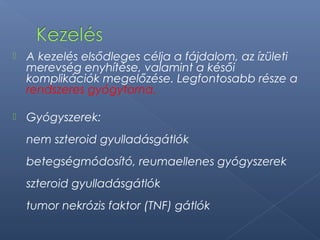  A kezelés elsődleges célja a fájdalom, az ízületi
merevség enyhítése, valamint a késői
komplikációk megelőzése. Legfontosabb része a
rendszeres gyógytorna.
 Gyógyszerek:
nem szteroid gyulladásgátlók
betegségmódosító, reumaellenes gyógyszerek
szteroid gyulladásgátlók
tumor nekrózis faktor (TNF) gátlók
 