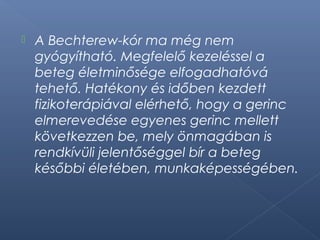  A Bechterew-kór ma még nem
gyógyítható. Megfelelő kezeléssel a
beteg életminősége elfogadhatóvá
tehető. Hatékony és időben kezdett
fizikoterápiával elérhető, hogy a gerinc
elmerevedése egyenes gerinc mellett
következzen be, mely önmagában is
rendkívüli jelentőséggel bír a beteg
későbbi életében, munkaképességében.
 