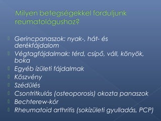  Gerincpanaszok: nyak-, hát- és
derékfájdalom
 Végtagfájdalmak: térd, csípő, váll, könyök,
boka
 Egyéb ízületi fájdalmak
 Köszvény
 Szédülés
 Csontritkulás (osteoporosis) okozta panaszok
 Bechterew-kór
 Rheumatoid arthritis (sokízületi gyulladás, PCP)
 