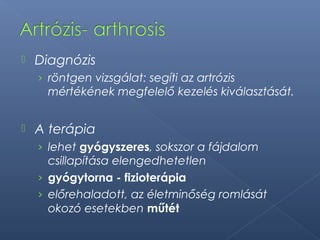  Diagnózis
› röntgen vizsgálat: segíti az artrózis
mértékének megfelelő kezelés kiválasztását.
 A terápia
› lehet gyógyszeres, sokszor a fájdalom
csillapítása elengedhetetlen
› gyógytorna - fizioterápia
› előrehaladott, az életminőség romlását
okozó esetekben műtét
 