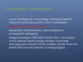  csont minőségi és mennyiségi változását jelenti,
melynek során károsodik a csont szerkezete
 fokozott törékenységgel jár
 kezdetben tünetmentes, néma kórként is
emlegetett betegség
 Magyarországon 900 000 embert érint, az Európai
Uniós adatok szerint pedig minden harmadik
menopauzán átesett nő és minden ötödik ötven év
feletti férfi szenved ebben a betegségben.
 