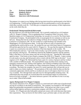 To:Professor Stephanie Quinn<br />From:Kimberly Hoover<br />Date:March 18, 2011<br />Subject:Interviews with Professionals<br />The purpose is to report on my findings after having interviewed two professionals in the field of civil engineering.  I will be giving background on the two professionals as well as the agencies which they currently work for.  I will then give a comparison and summary of their impressions on the work which they do.<br />Professionals’ Background-David Halverstadt<br />My first interview was with David Halverstadt.  He is currently employed as a civil engineer with E.S. Wagner Company.  Prior to graduating from Youngstown State University, with a Bachelors degree in Civil Engineering Technology, he was part of a co-op for The Great Lakes Construction Company.  He participated in this co-op program for two summers as well as one full year.  During that time he worked on a bridge on Route 20 in Conneaut, OH and the 7-11 Connector in Youngstown, OH.  He also worked on a rapid discharge rail unloader at the Shippingport, PA coal fired power plant.  To this day he has six years of experience not considering the work he did on co-op.  He worked for one year with Great Lakes in Youngstown, OH and has spent the last five years with E.S. Wagner Co..  He says that the majority of his time is spent on a construction site and the duration of that time depends on the weather.  Mr. Halverstadt jokes and says, “I get to be a kid everyday; I go to the sand box, hang out with the guys and play with big toys.  The difference between the childhood sand box and the sand box today is that there is a lot more money and risk involved in this one.”  Quoting Mr. Halverstadt again he states, “I feel lucky to have found a company like ESW (E.S. Wagner).  I enjoy coming to work nearly every day and feel proud to drive a truck with the ESW logo on the door.”  As an engineer at E.S. Wagner Mr. Halverstadt has been a part of a variety of projects and has worked with a number of different people.  His responsibilities range anywhere from running crews, managing construction sites, dealing with suppliers, and working on bidding in the main office.  Mr. Halverstadt states, “As an engineer in a large construction company you will be involved in everything.  The better the company, the more of a varied experience they will provide you in order to make you a better employee.”  His perceptions of the work which he does are that the community appreciates what he and his co-workers do since it will improve their lives in one way or another.  Be it through faster and safer travel or through healthier drinking water.  He understands that some people are worried about the environmental impact of construction, however he feels as though, “…the choice between a person’s life and that of a tree is an easy one to make.”(David Halverstadt).<br />Agency Background- E.S. Wagner Company<br />The mission statement of E.S. Wagner Company is a motivated and visible team of professionals striving for excellence in the field of construction.  The company was founded in 1947 through a father/son partnership concentrated in northwest Ohio.  It has grown into what is now a multi-million dollar highway and heavy construction company with offices in Ohio and South Carolina.  E.S. Wagner provides both public and private owners with work that more than meets their expectations.  They are known for their ability to get a job done right, on time and within budget.  The company’s services normally fall into one of two categories, transportation systems and site development or structures, foundations and underground systems.  However, E.S. Wagner is always looking for new and more challenging projects to expand their portfolio and demonstrate their ability to handle the most difficult of situations.<br />Professionals’ Background- Don Quicksall<br />My second interview was with Don Quicksall who is currently the President of W.E. Quicksall & Associates.  Before graduating from the University of Akron, with a Bachelor’s in Civil Engineering, he had approximately nine to twelve months of work experience.  To this day he has 35 years of experience, all of which have been through W.E. Quicksall & Associates.  The environment in his company is one in which everyone has their own individual work station or office.  Now that he is the owner as well as the President of the company most of his responsibilities have shifted from working on construction sites to dealing with office operations, financial, marketing and human resources.  He feels as though most of the work which he does is, “…rewarding and interesting due to different challenges we face every day and on every project we do.” (Don Quicksall).  Mr. Quicksall also states, “Overall, I look forward to coming into work every day and working with everyone here.  It would not be enjoyable without our excellent, hard-working staff.”<br />Agency Background- W.E. Quicksall & Associates<br />W.E. Quicksall & Associates has been, “serving their clients for over 50 years!”  The company is dedicated to public safety as well as customer satisfaction and it is said that their success comes from a strong quality of work partnered with competitive prices.  A strong relationship with their clients has also kept the business going throughout the years.  The company is run out of New Philadelphia, Ohio and serves a wide variety of people.  Clients include anywhere from villages, cities and counties to state and federal agencies.  The company takes pride in the quality of its accomplishments and their employees.  Services provided by W.E. Quicksall & Assoiates are divided into 4 sections including transportation, water and sewer, structures, and construction management. The Quicksall organization is happy to have been a part of the past growth and developments in engineering.  They look forward to continuing to meet the needs of the engineering profession.<br />Comparison & Summary Impressions<br />E.S. Wagner and W.E. Quicksall & Associates are two individual companies with a number of similarities as well as a few differences.  Over the years E.S. Wagner has grown into an incredibly successful and large scale company.  Though W.E. Quicksall & Associates was founded 12 years later they are just as successful on a smaller scale.  This size difference is the greatest difference between the 2 companies. Other than that both companies share views on many ideas.  To begin with both companies value their employees and their clients more than anything.  In both of the interviews which I conducted the engineers described how important the people that they work with are.  They told me that they were proud to be a part of their company and that their job would not be as enjoyable without the people that they work with.  Both companies are also incredibly focused on completing a project with the best possible quality.  In both E.S. Wagner and W.E. Quicksall & Associates a common goal is shared.  This common goal is to provide excellent service in the field of civil engineering which is safe and reliable for the community. <br />After conducting these interviews and researching background information on the companies I have discovered a number of things relating to my future.  The most important thing which I have discovered, however, is that it will be necessary for me to have relatively decent people skills in order to succeed in this field.  In both companies relationships between employees and clients are strong thanks to a good sense of communication.  Also in both of my interviews with professionals, the engineers discussed how many people they have to work with and how they need good people skills in order to relate to and speak with clients as well as co-workers.  Overall these interviews were incredibly helpful in my understanding of what my future may entail.  They have also helped me to realize what I need to do now in order to prepare for what I will come across in the future.<br />