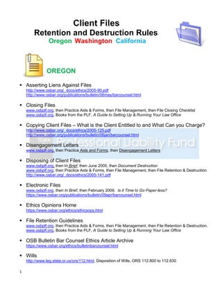Client Files
        Retention and Destruction Rules
                Oregon Washington California



               OREGON

 Asserting Liens Against Files
    http://www.osbar.org/_docs/ethics/2005-90.pdf
    http://www.osbar.org/publications/bulletin/06may/barcounsel.html

 Closing Files
    www.osbplf.org, then Practice Aids & Forms, then File Management, then File Closing Checklist
    www.osbplf.org, Books from the PLF, A Guide to Setting Up & Running Your Law Office

 Copying Client Files – What is the Client Entitled to and What Can you Charge?
    http://www.osbar.org/_docs/ethics/2005-125.pdf
    http://www.osbar.org/publications/bulletin/06jan/barcounsel.html

 Disengagement Letters
    www.osbplf.org, then Practice Aids and Forms, then Disengagement Letters

 Disposing of Client Files
    www.osbplf.org, then In Brief, then June 2005, then Document Destruction
    www.osbplf.org, then Practice Aids & Forms, then File Management, then File Retention & Destruction
    http://www.osbar.org/_docs/ethics/2005-141.pdf

 Electronic Files
    www.osbplf.org, then In Brief, then February 2009. Is it Time to Go Paper-less?
    https://www.osbar.org/publications/bulletin/09apr/barcounsel.html

 Ethics Opinions Home
    https://www.osbar.org/ethics/ethicsops.html

 File Retention Guidelines
    www.osbplf.org, then Practice Aids & Forms, then File Management, then File Retention & Destruction.
    www.osbplf.org, Books from the PLF, A Guide to Setting Up & Running Your Law Office

 OSB Bulletin Bar Counsel Ethics Article Archive
    https://www.osbar.org/ethics/bulletinbarcounsel.html

 Wills
    http://www.leg.state.or.us/ors/112.html, Disposition of Wills, ORS 112.800 to 112.830

1
 