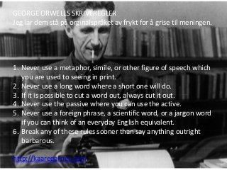 GEORGE ORWELLS SKRIVEREGLER
Jeg lar dem stå på orginalspråket av frykt for å grise til meningen.
1. Never use a metaphor, simile, or other figure of speech which
you are used to seeing in print.
2. Never use a long word where a short one will do.
3. If it is possible to cut a word out, always cut it out.
4. Never use the passive where you can use the active.
5. Never use a foreign phrase, a scientific word, or a jargon word
if you can think of an everyday English equivalent.
6. Break any of these rules sooner than say anything outright
barbarous.
http://kaaregarnes.com
 