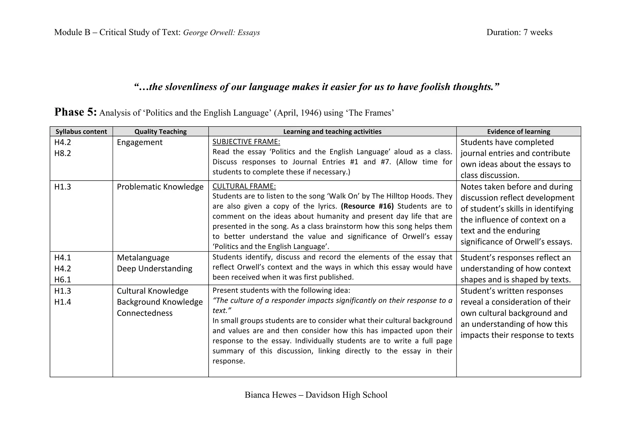 Module B – Critical Study of Text: George Orwell: Essays                                                                                                                                                    Duration: 7 weeks




                                        “…the slovenliness of our language makes it easier for us to have foolish thoughts.”

Phase 5:	
  Analysis of ‘Politics and the English Language’ (April, 1946) using ‘The Frames’
	
  
       Syllabus	
  content	
            Quality	
  Teaching	
                                              Learning	
  and	
  teaching	
  activities	
                                                      Evidence	
  of	
  learning	
  
H4.2	
                           Engagement	
                             SUBJECTIVE	
  FRAME:	
                                                                                                 Students	
  have	
  completed	
  
H8.2	
                                                                    Read	
   the	
   essay	
   ‘Politics	
   and	
   the	
   English	
   Language’	
   aloud	
   as	
   a	
   class.	
     journal	
  entries	
  and	
  contribute	
  
                                                                          Discuss	
   responses	
   to	
   Journal	
   Entries	
   #1	
   and	
   #7.	
   (Allow	
   time	
   for	
  
                                 	
                                       students	
  to	
  complete	
  these	
  if	
  necessary.)	
  
                                                                                                                                                                                                 own	
  ideas	
  about	
  the	
  essays	
  to	
  
	
                                                                                                                                                                                               class	
  discussion.	
  
H1.3	
                           Problematic	
  Knowledge	
   CULTURAL	
  FRAME:	
                                                                                                               Notes	
  taken	
  before	
  and	
  during	
  
                                                             Students	
  are	
  to	
  listen	
  to	
  the	
  song	
  ‘Walk	
  On’	
  by	
  The	
  Hilltop	
  Hoods.	
  They	
                    discussion	
  reflect	
  development	
  
                                                             are	
   also	
   given	
   a	
   copy	
   of	
   the	
   lyrics.	
   (Resource	
   #16)	
   Students	
   are	
   to	
  
	
                               	
                          comment	
   on	
   the	
   ideas	
   about	
   humanity	
   and	
   present	
   day	
   life	
   that	
   are	
  
                                                                                                                                                                                                 of	
  student’s	
  skills	
  in	
  identifying	
  
                                                                                                                                                                                                 the	
  influence	
  of	
  context	
  on	
  a	
  
                                                             presented	
  in	
  the	
  song.	
  As	
  a	
  class	
  brainstorm	
  how	
  this	
  song	
  helps	
  them	
  
                                                                                                                                                                                                 text	
  and	
  the	
  enduring	
  
                                                             to	
   better	
   understand	
   the	
   value	
   and	
   significance	
   of	
   Orwell’s	
   essay	
  
                                                             ‘Politics	
  and	
  the	
  English	
  Language’.	
  
                                                                                                                                                                                                 significance	
  of	
  Orwell’s	
  essays.	
  
H4.1	
                           Metalanguage	
              Students	
   identify,	
   discuss	
   and	
   record	
   the	
   elements	
   of	
   the	
   essay	
   that	
   Student’s	
  responses	
  reflect	
  an	
  
H4.2	
                           Deep	
  Understanding	
     reflect	
   Orwell’s	
   context	
   and	
   the	
   ways	
   in	
   which	
   this	
   essay	
   would	
   have	
   understanding	
  of	
  how	
  context	
  
H6.1	
                                                       been	
  received	
  when	
  it	
  was	
  first	
  published.	
                                                          shapes	
  and	
  is	
  shaped	
  by	
  texts.	
  
H1.3	
                           Cultural	
  Knowledge	
     Present	
  students	
  with	
  the	
  following	
  idea:	
                                                              Student’s	
  written	
  responses	
  
H1.4	
                           Background	
  Knowledge	
   “The	
  culture	
  of	
  a	
  responder	
  impacts	
  significantly	
  on	
  their	
  response	
  to	
  a	
   reveal	
  a	
  consideration	
  of	
  their	
  
                                 Connectedness	
             text.”	
                                                                                                                own	
  cultural	
  background	
  and	
  
	
                                                           In	
  small	
  groups	
  students	
  are	
  to	
  consider	
  what	
  their	
  cultural	
  background	
   an	
  understanding	
  of	
  how	
  this	
  
                                                             and	
   values	
   are	
   and	
   then	
   consider	
   how	
   this	
   has	
   impacted	
   upon	
   their	
  
                                                                                                                                                                                     impacts	
  their	
  response	
  to	
  texts	
  
                                                             response	
   to	
   the	
   essay.	
   Individually	
   students	
   are	
   to	
   write	
   a	
   full	
   page	
  
                                                             summary	
   of	
   this	
   discussion,	
   linking	
   directly	
   to	
   the	
   essay	
   in	
   their	
  
                                                             response.	
  	
  
                                                                          	
  

                                                                                         Bianca Hewes – Davidson High School
 