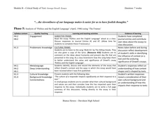 Module B – Critical Study of Text: George Orwell: Essays                                                                                                                                                    Duration: 7 weeks




                                        “…the slovenliness of our language makes it easier for us to have foolish thoughts.”

Phase 5:	
  Analysis of ‘Politics and the English Language’ (April, 1946) using ‘The Frames’
	
  
       Syllabus	
  content	
            Quality	
  Teaching	
                                              Learning	
  and	
  teaching	
  activities	
                                                      Evidence	
  of	
  learning	
  
H4.2	
                           Engagement	
                             SUBJECTIVE	
  FRAME:	
                                                                                                 Students	
  have	
  completed	
  
H8.2	
                                                                    Read	
   the	
   essay	
   ‘Politics	
   and	
   the	
   English	
   Language’	
   aloud	
   as	
   a	
   class.	
     journal	
  entries	
  and	
  contribute	
  
                                                                          Discuss	
   responses	
   to	
   Journal	
   Entries	
   #1	
   and	
   #7.	
   (Allow	
   time	
   for	
  
                                 	
                                       students	
  to	
  complete	
  these	
  if	
  necessary.)	
  
                                                                                                                                                                                                 own	
  ideas	
  about	
  the	
  essays	
  to	
  
	
                                                                                                                                                                                               class	
  discussion.	
  
H1.3	
                           Problematic	
  Knowledge	
   CULTURAL	
  FRAME:	
                                                                                                               Notes	
  taken	
  before	
  and	
  during	
  
                                                             Students	
  are	
  to	
  listen	
  to	
  the	
  song	
  ‘Walk	
  On’	
  by	
  The	
  Hilltop	
  Hoods.	
  They	
                    discussion	
  reflect	
  development	
  
                                                             are	
   also	
   given	
   a	
   copy	
   of	
   the	
   lyrics.	
   (Resource	
   #16)	
   Students	
   are	
   to	
  
	
                               	
                          comment	
   on	
   the	
   ideas	
   about	
   humanity	
   and	
   present	
   day	
   life	
   that	
   are	
  
                                                                                                                                                                                                 of	
  student’s	
  skills	
  in	
  identifying	
  
                                                                                                                                                                                                 the	
  influence	
  of	
  context	
  on	
  a	
  
                                                             presented	
  in	
  the	
  song.	
  As	
  a	
  class	
  brainstorm	
  how	
  this	
  song	
  helps	
  them	
  
                                                                                                                                                                                                 text	
  and	
  the	
  enduring	
  
                                                             to	
   better	
   understand	
   the	
   value	
   and	
   significance	
   of	
   Orwell’s	
   essay	
  
                                                             ‘Politics	
  and	
  the	
  English	
  Language’.	
  
                                                                                                                                                                                                 significance	
  of	
  Orwell’s	
  essays.	
  
H4.1	
                           Metalanguage	
              Students	
   identify,	
   discuss	
   and	
   record	
   the	
   elements	
   of	
   the	
   essay	
   that	
   Student’s	
  responses	
  reflect	
  an	
  
H4.2	
                           Deep	
  Understanding	
     reflect	
   Orwell’s	
   context	
   and	
   the	
   ways	
   in	
   which	
   this	
   essay	
   would	
   have	
   understanding	
  of	
  how	
  context	
  
H6.1	
                                                       been	
  received	
  when	
  it	
  was	
  first	
  published.	
                                                          shapes	
  and	
  is	
  shaped	
  by	
  texts.	
  
H1.3	
                           Cultural	
  Knowledge	
     Present	
  students	
  with	
  the	
  following	
  idea:	
                                                              Student’s	
  written	
  responses	
  
H1.4	
                           Background	
  Knowledge	
   “The	
  culture	
  of	
  a	
  responder	
  impacts	
  significantly	
  on	
  their	
  response	
  to	
  a	
   reveal	
  a	
  consideration	
  of	
  their	
  
                                 Connectedness	
             text.”	
                                                                                                                own	
  cultural	
  background	
  and	
  
	
                                                           In	
  small	
  groups	
  students	
  are	
  to	
  consider	
  what	
  their	
  cultural	
  background	
   an	
  understanding	
  of	
  how	
  this	
  
                                                             and	
   values	
   are	
   and	
   then	
   consider	
   how	
   this	
   has	
   impacted	
   upon	
   their	
  
                                                                                                                                                                                     impacts	
  their	
  response	
  to	
  texts	
  
                                                             response	
   to	
   the	
   essay.	
   Individually	
   students	
   are	
   to	
   write	
   a	
   full	
   page	
  
                                                             summary	
   of	
   this	
   discussion,	
   linking	
   directly	
   to	
   the	
   essay	
   in	
   their	
  
                                                             response.	
  	
  
                                                                          	
  

                                                                                         Bianca Hewes – Davidson High School
 