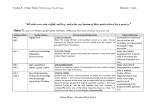Module B – Critical Study of Text: George Orwell: Essays                                                                                                                                            Duration: 7 weeks




                       “All writers are vain, selfish, and lazy, and at the very bottom of their motives there lies a mystery.”

Phase 7: Analysis of ‘Writers and Leviathan’ (Summer, 1948) using ‘The Frames’; Practice Assessment Task
   Syllabus	
  content	
              Quality	
  Teaching	
                                           Learning	
  and	
  teaching	
  activities	
                                                      Evidence	
  of	
  learning	
  
H4.2	
                       Engagement	
                          SUBJECTIVE	
  FRAME:	
                                                                                                      Students	
  have	
  completed	
  
H8.2	
                                                             Read	
   the	
   essay	
   ‘Writers	
   and	
   Leviathan’	
   aloud	
   as	
   a	
   class.	
   Discuss	
                  journal	
  entries	
  and	
  
                                                                   responses	
   to	
   Journal	
   Entries	
   #1	
   and	
   #9.	
   (Allow	
   time	
   for	
   students	
   to	
  
                             	
                                    complete	
  these	
  if	
  necessary.)	
  
                                                                                                                                                                                               contribute	
  own	
  ideas	
  about	
  
	
                                                                                                                                                                                             the	
  essays	
  to	
  class	
  
                                                                                                                                                                                               discussion.	
  
H1.3	
                       Problematic	
  Knowledge	
            CULTURAL	
  FRAME:	
                                                                                                        Notes	
  taken	
  reflect	
  
                             Substantive	
                         Students	
   identify,	
   discuss	
   and	
   record	
   the	
   elements	
   of	
   the	
   essay	
   that	
              development	
  of	
  student’s	
  
	
                           Communication	
                       reflect	
  Orwell’s	
  context.	
  	
  	
                                                                                   skills	
  in	
  identifying	
  the	
  
                                                                                                                                                                                               influence	
  of	
  context	
  on	
  a	
  
                                                                                                                                                                                               text.	
  
H4.1	
                       High	
  Expectations	
                STRUCTURAL	
  FRAME:	
                                                                                                      Notes	
  taken	
  reflect	
  
H4.2	
                       Explicit	
  Quality	
  Criteria	
     Teacher	
  to	
  model	
  an	
  analysis	
  of	
  the	
  essay	
  for	
  the	
  class,	
  students	
  to	
  take	
          development	
  of	
  student’s	
  
                                                                   notes	
  on	
  their	
  copy	
  of	
  the	
  essay.	
  	
                                                                   skills	
  in	
  analysis.	
  
H1.3	
                       Deep	
  Understanding	
               CRITICAL	
  FRAME:	
                                                                                                        Quality	
  of	
  Venn	
  
H2A.1	
                      Problematic	
  Knowledge	
            Students	
   are	
   to	
   find	
   a	
   critical	
   response	
   to	
   Orwell	
   as	
   an	
   essayist	
   and	
     diagram/concept	
  map	
  
                             Deep	
  Knowledge	
                   writer.	
  (Online	
  or	
  from	
  library)	
  Have	
  students	
  identify	
  how	
  the	
  response	
                    reveal	
  increasingly	
  
                                                                   reflects	
  the	
  context	
  of	
  the	
  writer	
  and	
  the	
  values	
  held	
  by	
  this	
  individual.	
  
	
                           Higher	
  Order	
  Thinking	
  
                                                                   Students	
   then	
   go	
   back	
   to	
   their	
   original	
   subjective	
   response	
   to	
   the	
   essay	
  
                                                                                                                                                                                               sophisticated	
  
                                                                                                                                                                                               understanding	
  of	
  the	
  
                                                                   (Journal	
   Entries	
   #1	
   and	
   #8)	
   and	
   consider	
   how	
   their	
   response	
   is	
  
                             	
                                    similar/different	
   to	
   one	
   of	
   the	
   critical	
   responses	
   they	
   have	
   read.	
   This	
  
                                                                                                                                                                                               module	
  and	
  the	
  approach	
  
                                                                   should	
  form	
  the	
  basis	
  of	
  a	
  Venn	
  diagram.	
  (Resource	
  #20)	
                                        to	
  it.	
  


                                                                             Bianca Hewes – Davidson High School
 