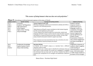 Module B – Critical Study of Text: George Orwell: Essays                                                                                                                                 Duration: 7 weeks




                                                “The essence of being human is that one does not seek perfection.”

Phase 9: Articulating an informed personal response to the essays of Orwell
Syllabus	
  content	
               Quality	
  Teaching	
                                         Learning	
  and	
  teaching	
  activities	
                                                Evidence	
  of	
  learning	
  
H1.3	
                    Inclusivity	
                         Textual	
  Integrity	
  Group	
  Task:	
                                                                              Student’s	
  written	
  
H2A.1	
                   Students’	
  Self-­‐Regulation	
      Working	
  small	
  groups	
  students	
  are	
  to	
  brainstorm,	
  develop	
  and	
  refine	
  a	
                 response	
  reveals	
  a	
  
H2A.2	
                   High	
  Expectations	
                response	
  to	
  the	
  following	
  question:	
                                                                     sophisticated	
  use	
  of	
  
H4.1	
                    Social	
  Support	
                   	
                                                                                                                    language	
  as	
  well	
  as	
  a	
  
H6.2	
                    Higher	
  Order	
  Thinking	
  	
     ‘What	
  features	
  of	
  Orwell’s	
  essays	
  contributes	
  to	
  their	
  textual	
  integrity	
                 complexity	
  of	
  thought	
  
                                                                and	
  the	
  overall	
  significance	
  of	
  his	
  work?’	
  
H10.1	
                   Deep	
  Knowledge	
                                                                                                                                         when	
  considering	
  the	
  
                                                                	
  In	
  your	
  response	
  you	
  should	
  consider	
  the	
  construction,	
  content	
  and	
  
	
                        	
                                    language	
  of	
  Orwell’s	
  essays	
  as	
  well	
  as	
  how	
  his	
  essays	
  has	
  been	
  received	
  
                                                                                                                                                                                      textual	
  integrity	
  and	
  
                                                                and	
  valued	
  in	
  a	
  variety	
  of	
  historical	
  and	
  other	
  contexts.	
  At	
  least	
  TWO	
          overall	
  significance	
  of	
  
                                                                essays	
  should	
  be	
  discussed	
  in	
  detail	
  to	
  support	
  your	
  ideas.	
                              Orwell’s	
  essays.	
  
                                                                	
                                                                                                                    Presentation	
  of	
  ideas	
  to	
  
                                                                These	
  responses	
  are	
  to	
  be	
  presented	
  to	
  the	
  class	
  in	
  the	
  form	
  of	
  a	
  mini-­‐   class	
  reveals	
  engagement	
  
                                                                lesson.	
  Handouts	
  should	
  accompany	
  the	
  lesson.	
                                                        and	
  deep	
  knowledge	
  of	
  
                                                                                                                                                                                      essays.	
  
H6.4	
                    Problematic	
  Knowledge	
            Narrative	
  Writing	
                                                                                                Imaginative	
  responses	
  of	
  
H8.2	
                    Explicit	
  Quality	
  Criteria	
     a)	
   Rewrite	
   one	
   of	
   Orwell’s	
   essays	
   as	
   a	
   narrative	
   from	
   a	
   different	
       students	
  reflect	
  insightful	
  
H12A.2	
                  Deep	
  Understanding	
               character’s	
  point	
  of	
  view.	
                                                                                 understanding	
  of	
  
	
                        	
                                    b)	
   Deconstruct	
   your	
   creative	
   piece	
   to	
   identify	
   the	
   techniques	
   that	
   you	
      characterisation	
  in	
  chosen	
  
                                                                have	
  used	
  to	
  create	
  meaning.	
  You	
  should	
  use	
  a	
  highlighter	
  to	
  highlight	
  
                                                                                                                                                                                      essay.	
  Information	
  given	
  
                                                                the	
  techniques	
  that	
  you	
  have	
  used.	
  You	
  will	
  then	
  complete	
  the	
  table	
  to	
  
                                                                                                                                                                                      in	
  table	
  reveals	
  student	
  to	
  
                                                                evaluate	
  your	
  composition	
  for	
  its	
  strengths	
  and	
  weaknesses.	
  (Resource	
  
                                                                #27)	
                                                                                                                be	
  aware	
  of	
  the	
  strengths	
  


                                                                       Bianca Hewes – Davidson High School
 