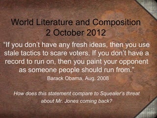 World Literature and Composition
           2 October 2012
“If you don’t have any fresh ideas, then you use
stale tactics to scare voters. If you don’t have a
 record to run on, then you paint your opponent
      as someone people should run from.”
                Barack Obama, Aug. 2008

   How does this statement compare to Squealer’s threat
             about Mr. Jones coming back?
 