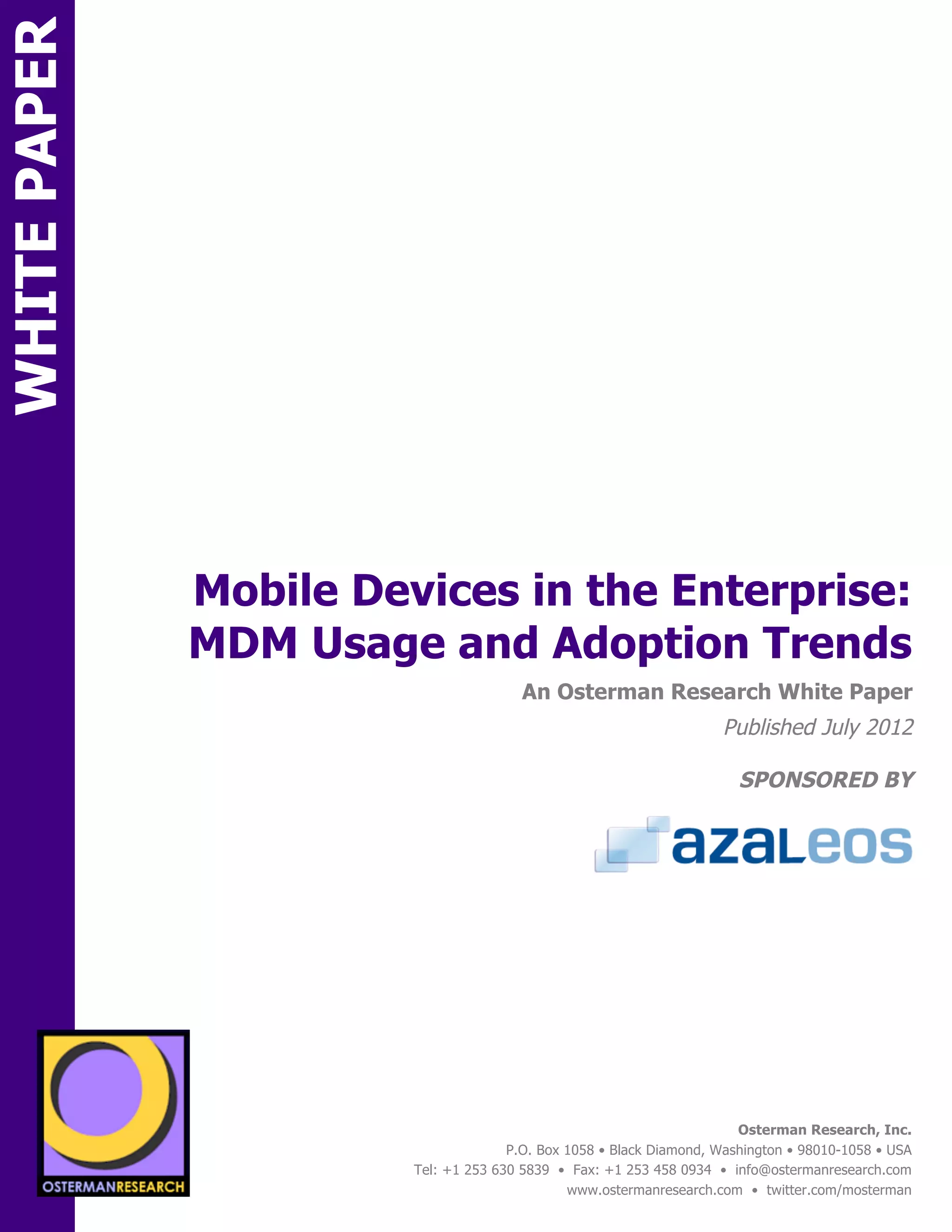WHITE PAPER




                      Mobile Devices in the Enterprise:
                      MDM Usage and Adoption Trends
ON                                                An Osterman Research White Paper
                                                                               Published July 2012

                                                                                  SPONSORED BY




                 sponsored by
          SPON




                   sponsored by
                                                                                  Osterman Research, Inc.
                                                P.O. Box 1058 • Black Diamond, Washington • 98010-1058 • USA
                                  Tel: +1 253 630 5839 • Fax: +1 253 458 0934 • info@ostermanresearch.com
                                                         www.ostermanresearch.com • twitter.com/mosterman
 