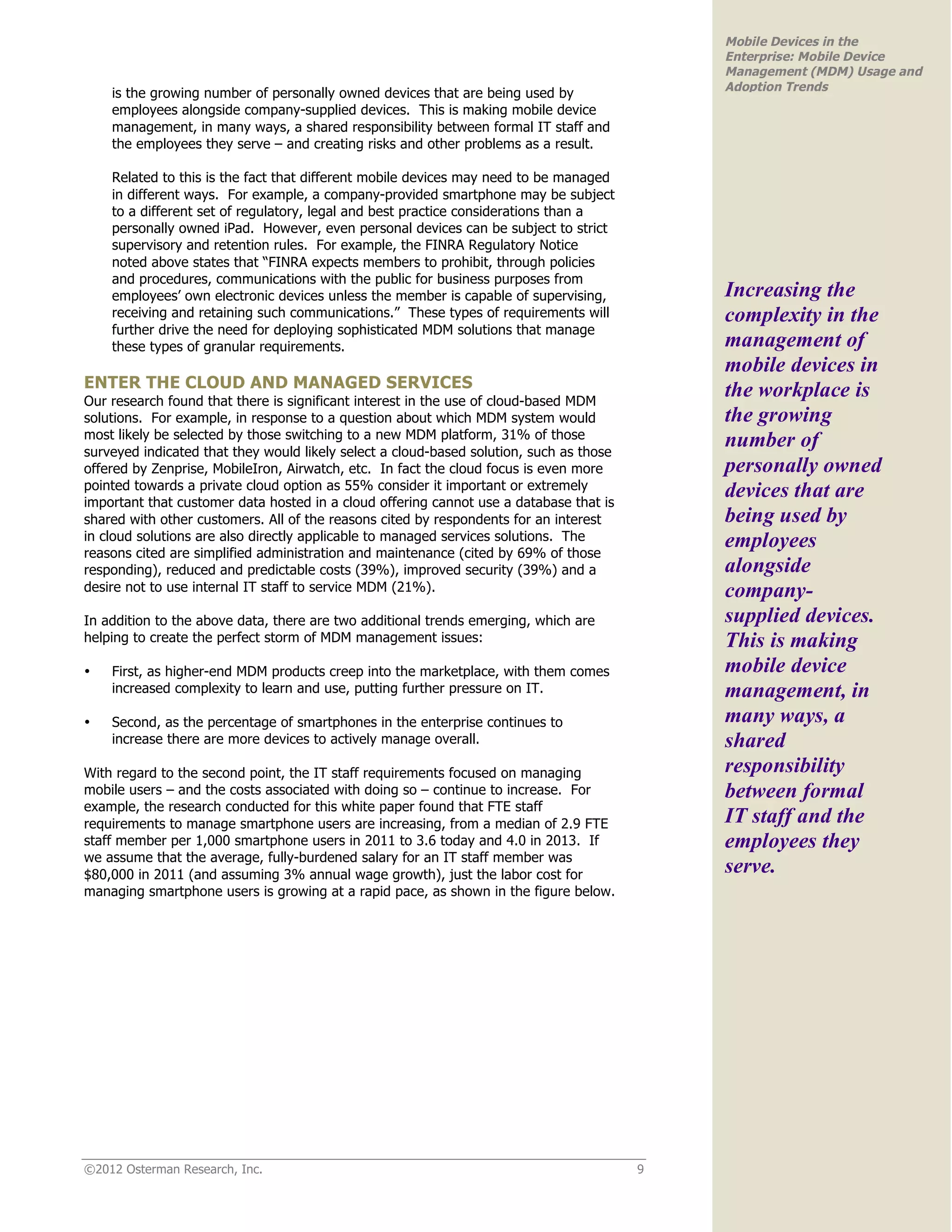 Mobile Devices in the
                                                                                             Enterprise: Mobile Device
                                                                                             Management (MDM) Usage and
                                                                                             Adoption Trends
    is the growing number of personally owned devices that are being used by
    employees alongside company-supplied devices. This is making mobile device
    management, in many ways, a shared responsibility between formal IT staff and
    the employees they serve – and creating risks and other problems as a result.

    Related to this is the fact that different mobile devices may need to be managed
    in different ways. For example, a company-provided smartphone may be subject
    to a different set of regulatory, legal and best practice considerations than a
    personally owned iPad. However, even personal devices can be subject to strict
    supervisory and retention rules. For example, the FINRA Regulatory Notice
    noted above states that “FINRA expects members to prohibit, through policies
    and procedures, communications with the public for business purposes from
    employees’ own electronic devices unless the member is capable of supervising,           Increasing the
    receiving and retaining such communications.” These types of requirements will           complexity in the
    further drive the need for deploying sophisticated MDM solutions that manage
    these types of granular requirements.                                                    management of
                                                                                             mobile devices in
ENTER THE CLOUD AND MANAGED SERVICES                                                         the workplace is
Our research found that there is significant interest in the use of cloud-based MDM
solutions. For example, in response to a question about which MDM system would               the growing
most likely be selected by those switching to a new MDM platform, 31% of those
surveyed indicated that they would likely select a cloud-based solution, such as those
                                                                                             number of
offered by Zenprise, MobileIron, Airwatch, etc. In fact the cloud focus is even more         personally owned
pointed towards a private cloud option as 55% consider it important or extremely             devices that are
important that customer data hosted in a cloud offering cannot use a database that is
shared with other customers. All of the reasons cited by respondents for an interest         being used by
in cloud solutions are also directly applicable to managed services solutions. The           employees
reasons cited are simplified administration and maintenance (cited by 69% of those
responding), reduced and predictable costs (39%), improved security (39%) and a              alongside
desire not to use internal IT staff to service MDM (21%).                                    company-
In addition to the above data, there are two additional trends emerging, which are           supplied devices.
helping to create the perfect storm of MDM management issues:                                This is making
•   First, as higher-end MDM products creep into the marketplace, with them comes            mobile device
    increased complexity to learn and use, putting further pressure on IT.                   management, in
•   Second, as the percentage of smartphones in the enterprise continues to                  many ways, a
    increase there are more devices to actively manage overall.                              shared
With regard to the second point, the IT staff requirements focused on managing               responsibility
mobile users – and the costs associated with doing so – continue to increase. For            between formal
example, the research conducted for this white paper found that FTE staff
requirements to manage smartphone users are increasing, from a median of 2.9 FTE             IT staff and the
staff member per 1,000 smartphone users in 2011 to 3.6 today and 4.0 in 2013. If             employees they
we assume that the average, fully-burdened salary for an IT staff member was
$80,000 in 2011 (and assuming 3% annual wage growth), just the labor cost for                serve.
managing smartphone users is growing at a rapid pace, as shown in the figure below.




©2012 Osterman Research, Inc.                                                            9
 