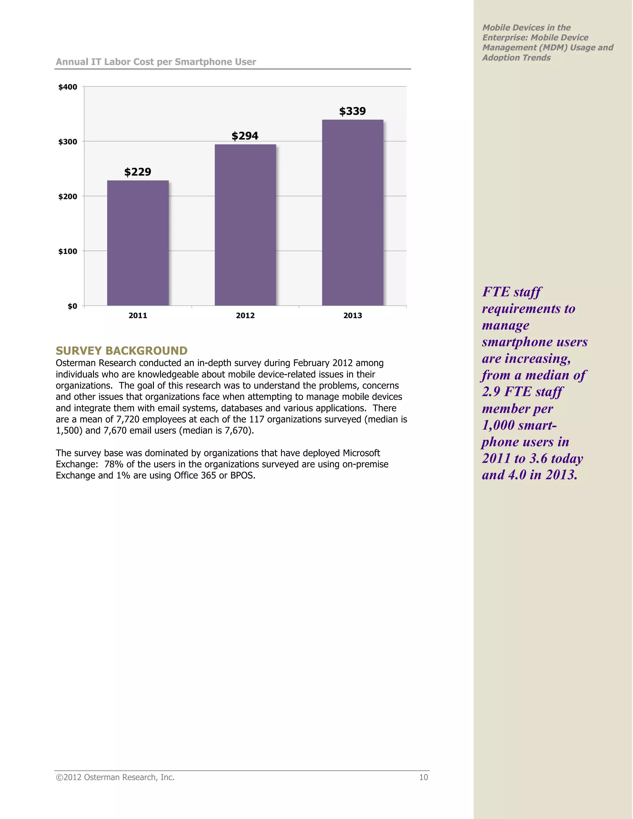 Mobile Devices in the
                                                                                          Enterprise: Mobile Device
                                                                                          Management (MDM) Usage and
                                                                                          Adoption Trends
Annual IT Labor Cost per Smartphone User




                                                                                          FTE staff
                                                                                          requirements to
                                                                                          manage
                                                                                          smartphone users
SURVEY BACKGROUND
Osterman Research conducted an in-depth survey during February 2012 among                 are increasing,
individuals who are knowledgeable about mobile device-related issues in their             from a median of
organizations. The goal of this research was to understand the problems, concerns
and other issues that organizations face when attempting to manage mobile devices         2.9 FTE staff
and integrate them with email systems, databases and various applications. There          member per
are a mean of 7,720 employees at each of the 117 organizations surveyed (median is
1,500) and 7,670 email users (median is 7,670).                                           1,000 smart-
                                                                                          phone users in
The survey base was dominated by organizations that have deployed Microsoft
Exchange: 78% of the users in the organizations surveyed are using on-premise             2011 to 3.6 today
Exchange and 1% are using Office 365 or BPOS.                                             and 4.0 in 2013.




©2012 Osterman Research, Inc.                                                        10
 