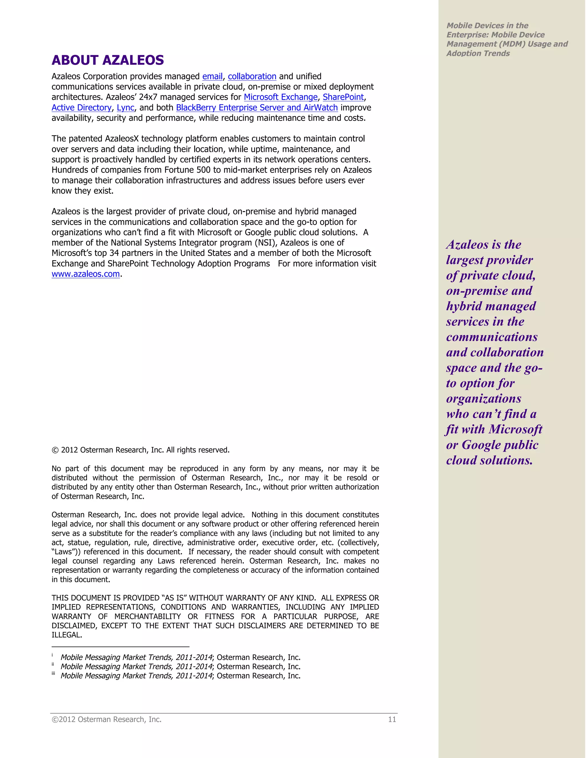 Mobile Devices in the
                                                                                                            Enterprise: Mobile Device
                                                                                                            Management (MDM) Usage and
                                                                                                            Adoption Trends
ABOUT AZALEOS
Azaleos Corporation provides managed email, collaboration and unified
communications services available in private cloud, on-premise or mixed deployment
architectures. Azaleos’ 24x7 managed services for Microsoft Exchange, SharePoint,
Active Directory, Lync, and both BlackBerry Enterprise Server and AirWatch improve
availability, security and performance, while reducing maintenance time and costs.

The patented AzaleosX technology platform enables customers to maintain control
over servers and data including their location, while uptime, maintenance, and
support is proactively handled by certified experts in its network operations centers.
Hundreds of companies from Fortune 500 to mid-market enterprises rely on Azaleos
to manage their collaboration infrastructures and address issues before users ever
know they exist.

Azaleos is the largest provider of private cloud, on-premise and hybrid managed
services in the communications and collaboration space and the go-to option for
organizations who can’t find a fit with Microsoft or Google public cloud solutions. A
member of the National Systems Integrator program (NSI), Azaleos is one of                                  Azaleos is the
Microsoft’s top 34 partners in the United States and a member of both the Microsoft
Exchange and SharePoint Technology Adoption Programs For more information visit                             largest provider
www.azaleos.com.                                                                                            of private cloud,
                                                                                                            on-premise and
                                                                                                            hybrid managed
                                                                                                            services in the
                                                                                                            communications
                                                                                                            and collaboration
                                                                                                            space and the go-
                                                                                                            to option for
                                                                                                            organizations
                                                                                                            who can’t find a
                                                                                                            fit with Microsoft
© 2012 Osterman Research, Inc. All rights reserved.                                                         or Google public
                                                                                                            cloud solutions.
No part of this document may be reproduced in any form by any means, nor may it be
distributed without the permission of Osterman Research, Inc., nor may it be resold or
distributed by any entity other than Osterman Research, Inc., without prior written authorization
of Osterman Research, Inc.

Osterman Research, Inc. does not provide legal advice. Nothing in this document constitutes
legal advice, nor shall this document or any software product or other offering referenced herein
serve as a substitute for the reader’s compliance with any laws (including but not limited to any
act, statue, regulation, rule, directive, administrative order, executive order, etc. (collectively,
“Laws”)) referenced in this document. If necessary, the reader should consult with competent
legal counsel regarding any Laws referenced herein. Osterman Research, Inc. makes no
representation or warranty regarding the completeness or accuracy of the information contained
in this document.

THIS DOCUMENT IS PROVIDED “AS IS” WITHOUT WARRANTY OF ANY KIND. ALL EXPRESS OR
IMPLIED REPRESENTATIONS, CONDITIONS AND WARRANTIES, INCLUDING ANY IMPLIED
WARRANTY OF MERCHANTABILITY OR FITNESS FOR A PARTICULAR PURPOSE, ARE
DISCLAIMED, EXCEPT TO THE EXTENT THAT SUCH DISCLAIMERS ARE DETERMINED TO BE
ILLEGAL.

i
      Mobile Messaging Market Trends, 2011-2014; Osterman Research, Inc.
ii
      Mobile Messaging Market Trends, 2011-2014; Osterman Research, Inc.
iii
      Mobile Messaging Market Trends, 2011-2014; Osterman Research, Inc.




©2012 Osterman Research, Inc.                                                                          11
 