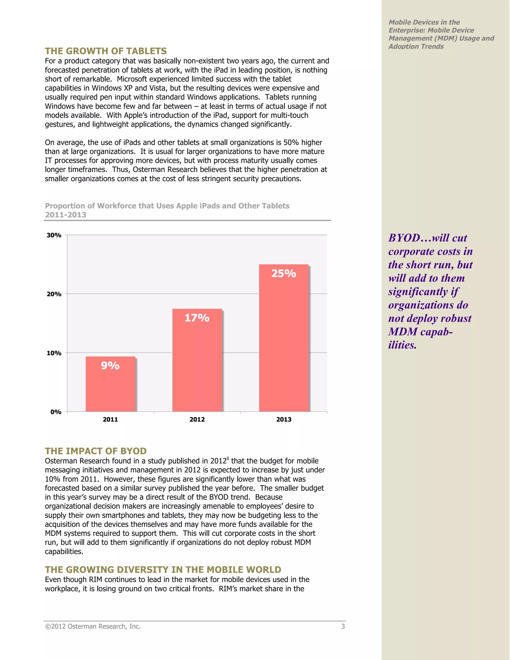 Mobile Devices in the
                                                                                               Enterprise: Mobile Device
                                                                                               Management (MDM) Usage and
                                                                                               Adoption Trends
THE GROWTH OF TABLETS
For a product category that was basically non-existent two years ago, the current and
forecasted penetration of tablets at work, with the iPad in leading position, is nothing
short of remarkable. Microsoft experienced limited success with the tablet
capabilities in Windows XP and Vista, but the resulting devices were expensive and
usually required pen input within standard Windows applications. Tablets running
Windows have become few and far between – at least in terms of actual usage if not
models available. With Apple’s introduction of the iPad, support for multi-touch
gestures, and lightweight applications, the dynamics changed significantly.

On average, the use of iPads and other tablets at small organizations is 50% higher
than at large organizations. It is usual for larger organizations to have more mature
IT processes for approving more devices, but with process maturity usually comes
longer timeframes. Thus, Osterman Research believes that the higher penetration at
smaller organizations comes at the cost of less stringent security precautions.


Proportion of Workforce that Uses Apple iPads and Other Tablets
2011-2013


                                                                                               BYOD…will cut
                                                                                               corporate costs in
                                                                                               the short run, but
                                                                                               will add to them
                                                                                               significantly if
                                                                                               organizations do
                                                                                               not deploy robust
                                                                                               MDM capab-
                                                                                               ilities.




THE IMPACT OF BYOD
Osterman Research found in a study published in 2012ii that the budget for mobile
messaging initiatives and management in 2012 is expected to increase by just under
10% from 2011. However, these figures are significantly lower than what was
forecasted based on a similar survey published the year before. The smaller budget
in this year’s survey may be a direct result of the BYOD trend. Because
organizational decision makers are increasingly amenable to employees’ desire to
supply their own smartphones and tablets, they may now be budgeting less to the
acquisition of the devices themselves and may have more funds available for the
MDM systems required to support them. This will cut corporate costs in the short
run, but will add to them significantly if organizations do not deploy robust MDM
capabilities.

THE GROWING DIVERSITY IN THE MOBILE WORLD
Even though RIM continues to lead in the market for mobile devices used in the
workplace, it is losing ground on two critical fronts. RIM’s market share in the




©2012 Osterman Research, Inc.                                                              3
 