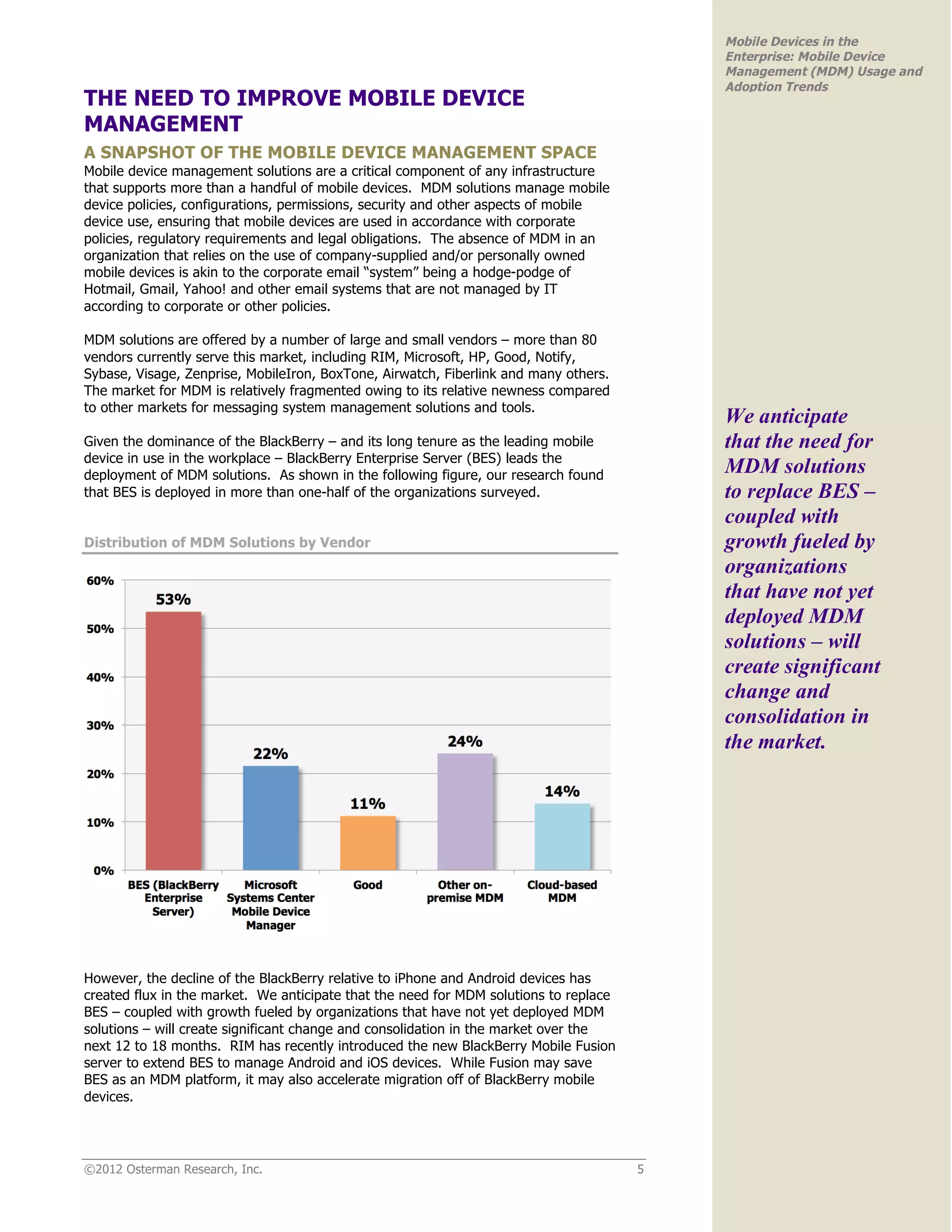 Mobile Devices in the
                                                                                           Enterprise: Mobile Device
                                                                                           Management (MDM) Usage and
                                                                                           Adoption Trends
THE NEED TO IMPROVE MOBILE DEVICE
MANAGEMENT
A SNAPSHOT OF THE MOBILE DEVICE MANAGEMENT SPACE
Mobile device management solutions are a critical component of any infrastructure
that supports more than a handful of mobile devices. MDM solutions manage mobile
device policies, configurations, permissions, security and other aspects of mobile
device use, ensuring that mobile devices are used in accordance with corporate
policies, regulatory requirements and legal obligations. The absence of MDM in an
organization that relies on the use of company-supplied and/or personally owned
mobile devices is akin to the corporate email “system” being a hodge-podge of
Hotmail, Gmail, Yahoo! and other email systems that are not managed by IT
according to corporate or other policies.

MDM solutions are offered by a number of large and small vendors – more than 80
vendors currently serve this market, including RIM, Microsoft, HP, Good, Notify,
Sybase, Visage, Zenprise, MobileIron, BoxTone, Airwatch, Fiberlink and many others.
The market for MDM is relatively fragmented owing to its relative newness compared
to other markets for messaging system management solutions and tools.
                                                                                           We anticipate
Given the dominance of the BlackBerry – and its long tenure as the leading mobile          that the need for
device in use in the workplace – BlackBerry Enterprise Server (BES) leads the
deployment of MDM solutions. As shown in the following figure, our research found          MDM solutions
that BES is deployed in more than one-half of the organizations surveyed.                  to replace BES –
                                                                                           coupled with
Distribution of MDM Solutions by Vendor                                                    growth fueled by
                                                                                           organizations
                                                                                           that have not yet
                                                                                           deployed MDM
                                                                                           solutions – will
                                                                                           create significant
                                                                                           change and
                                                                                           consolidation in
                                                                                           the market.




However, the decline of the BlackBerry relative to iPhone and Android devices has
created flux in the market. We anticipate that the need for MDM solutions to replace
BES – coupled with growth fueled by organizations that have not yet deployed MDM
solutions – will create significant change and consolidation in the market over the
next 12 to 18 months. RIM has recently introduced the new BlackBerry Mobile Fusion
server to extend BES to manage Android and iOS devices. While Fusion may save
BES as an MDM platform, it may also accelerate migration off of BlackBerry mobile
devices.




©2012 Osterman Research, Inc.                                                          5
 