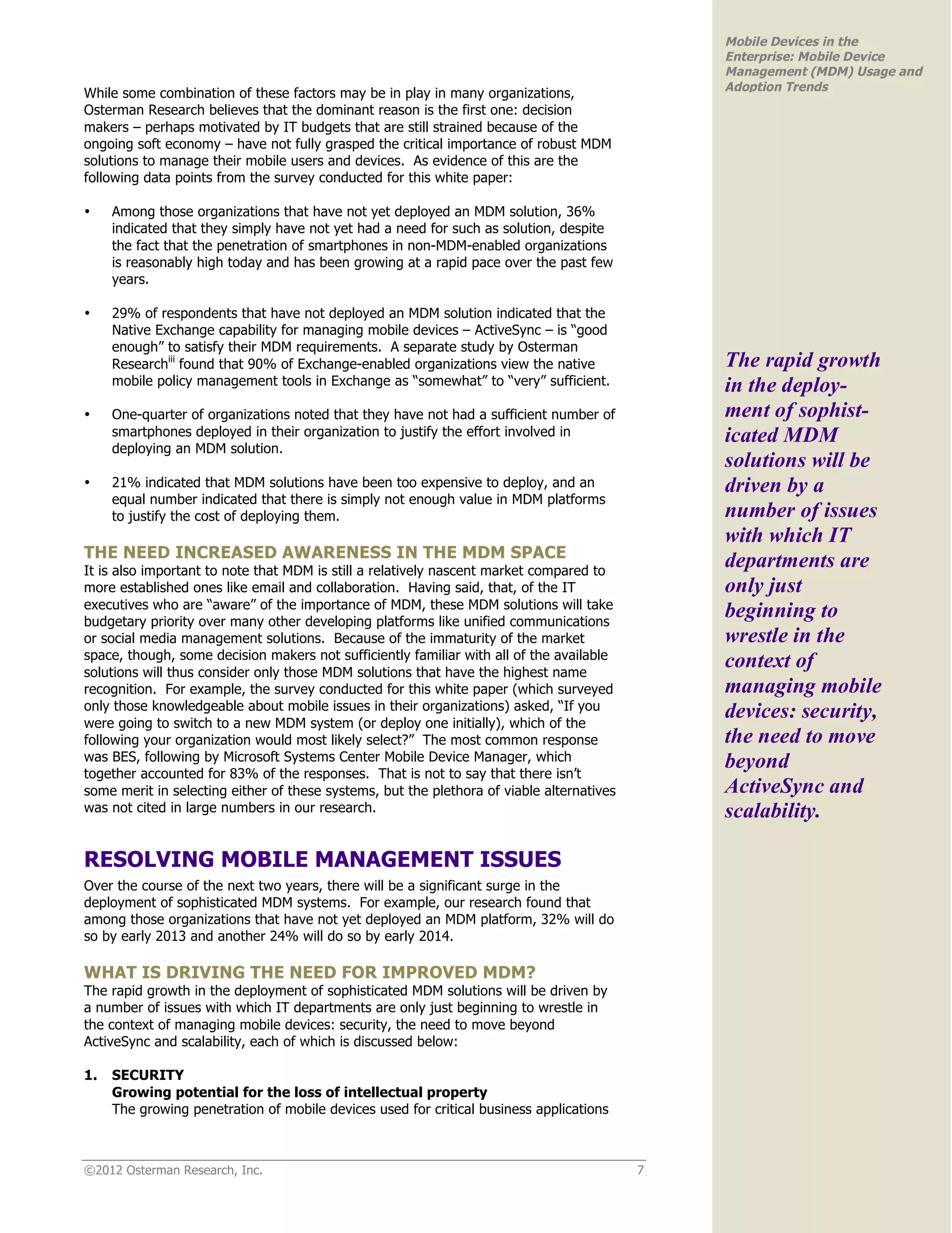 Mobile Devices in the
                                                                                               Enterprise: Mobile Device
                                                                                               Management (MDM) Usage and
                                                                                               Adoption Trends
While some combination of these factors may be in play in many organizations,
Osterman Research believes that the dominant reason is the first one: decision
makers – perhaps motivated by IT budgets that are still strained because of the
ongoing soft economy – have not fully grasped the critical importance of robust MDM
solutions to manage their mobile users and devices. As evidence of this are the
following data points from the survey conducted for this white paper:

•    Among those organizations that have not yet deployed an MDM solution, 36%
     indicated that they simply have not yet had a need for such as solution, despite
     the fact that the penetration of smartphones in non-MDM-enabled organizations
     is reasonably high today and has been growing at a rapid pace over the past few
     years.

•    29% of respondents that have not deployed an MDM solution indicated that the
     Native Exchange capability for managing mobile devices – ActiveSync – is “good
     enough” to satisfy their MDM requirements. A separate study by Osterman
     Researchiii found that 90% of Exchange-enabled organizations view the native              The rapid growth
     mobile policy management tools in Exchange as “somewhat” to “very” sufficient.            in the deploy-
•    One-quarter of organizations noted that they have not had a sufficient number of          ment of sophist-
     smartphones deployed in their organization to justify the effort involved in              icated MDM
     deploying an MDM solution.
                                                                                               solutions will be
•    21% indicated that MDM solutions have been too expensive to deploy, and an                driven by a
     equal number indicated that there is simply not enough value in MDM platforms
     to justify the cost of deploying them.                                                    number of issues
                                                                                               with which IT
THE NEED INCREASED AWARENESS IN THE MDM SPACE
It is also important to note that MDM is still a relatively nascent market compared to
                                                                                               departments are
more established ones like email and collaboration. Having said, that, of the IT               only just
executives who are “aware” of the importance of MDM, these MDM solutions will take
budgetary priority over many other developing platforms like unified communications
                                                                                               beginning to
or social media management solutions. Because of the immaturity of the market                  wrestle in the
space, though, some decision makers not sufficiently familiar with all of the available
solutions will thus consider only those MDM solutions that have the highest name
                                                                                               context of
recognition. For example, the survey conducted for this white paper (which surveyed            managing mobile
only those knowledgeable about mobile issues in their organizations) asked, “If you            devices: security,
were going to switch to a new MDM system (or deploy one initially), which of the
following your organization would most likely select?” The most common response                the need to move
was BES, following by Microsoft Systems Center Mobile Device Manager, which                    beyond
together accounted for 83% of the responses. That is not to say that there isn’t
some merit in selecting either of these systems, but the plethora of viable alternatives       ActiveSync and
was not cited in large numbers in our research.                                                scalability.

RESOLVING MOBILE MANAGEMENT ISSUES
Over the course of the next two years, there will be a significant surge in the
deployment of sophisticated MDM systems. For example, our research found that
among those organizations that have not yet deployed an MDM platform, 32% will do
so by early 2013 and another 24% will do so by early 2014.

WHAT IS DRIVING THE NEED FOR IMPROVED MDM?
The rapid growth in the deployment of sophisticated MDM solutions will be driven by
a number of issues with which IT departments are only just beginning to wrestle in
the context of managing mobile devices: security, the need to move beyond
ActiveSync and scalability, each of which is discussed below:

1.   SECURITY
     Growing potential for the loss of intellectual property
     The growing penetration of mobile devices used for critical business applications



©2012 Osterman Research, Inc.                                                              7
 