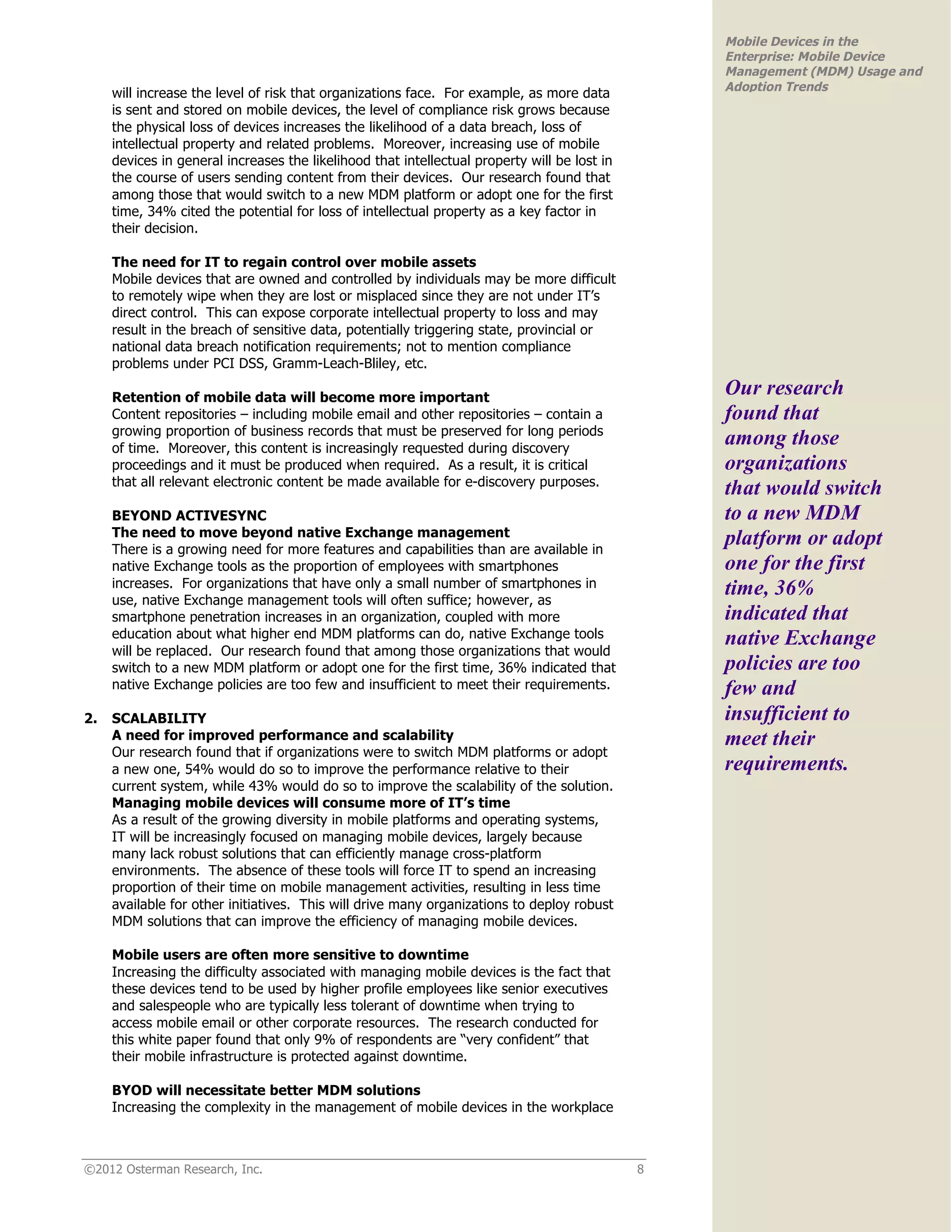 Mobile Devices in the
                                                                                                  Enterprise: Mobile Device
                                                                                                  Management (MDM) Usage and
                                                                                                  Adoption Trends
     will increase the level of risk that organizations face. For example, as more data
     is sent and stored on mobile devices, the level of compliance risk grows because
     the physical loss of devices increases the likelihood of a data breach, loss of
     intellectual property and related problems. Moreover, increasing use of mobile
     devices in general increases the likelihood that intellectual property will be lost in
     the course of users sending content from their devices. Our research found that
     among those that would switch to a new MDM platform or adopt one for the first
     time, 34% cited the potential for loss of intellectual property as a key factor in
     their decision.

     The need for IT to regain control over mobile assets
     Mobile devices that are owned and controlled by individuals may be more difficult
     to remotely wipe when they are lost or misplaced since they are not under IT’s
     direct control. This can expose corporate intellectual property to loss and may
     result in the breach of sensitive data, potentially triggering state, provincial or
     national data breach notification requirements; not to mention compliance
     problems under PCI DSS, Gramm-Leach-Bliley, etc.

     Retention of mobile data will become more important
                                                                                                  Our research
     Content repositories – including mobile email and other repositories – contain a             found that
     growing proportion of business records that must be preserved for long periods
     of time. Moreover, this content is increasingly requested during discovery
                                                                                                  among those
     proceedings and it must be produced when required. As a result, it is critical               organizations
     that all relevant electronic content be made available for e-discovery purposes.
                                                                                                  that would switch
     BEYOND ACTIVESYNC                                                                            to a new MDM
     The need to move beyond native Exchange management
     There is a growing need for more features and capabilities than are available in
                                                                                                  platform or adopt
     native Exchange tools as the proportion of employees with smartphones                        one for the first
     increases. For organizations that have only a small number of smartphones in                 time, 36%
     use, native Exchange management tools will often suffice; however, as
     smartphone penetration increases in an organization, coupled with more                       indicated that
     education about what higher end MDM platforms can do, native Exchange tools                  native Exchange
     will be replaced. Our research found that among those organizations that would
     switch to a new MDM platform or adopt one for the first time, 36% indicated that             policies are too
     native Exchange policies are too few and insufficient to meet their requirements.            few and
2.   SCALABILITY                                                                                  insufficient to
     A need for improved performance and scalability                                              meet their
     Our research found that if organizations were to switch MDM platforms or adopt
     a new one, 54% would do so to improve the performance relative to their                      requirements.
     current system, while 43% would do so to improve the scalability of the solution.
     Managing mobile devices will consume more of IT’s time
     As a result of the growing diversity in mobile platforms and operating systems,
     IT will be increasingly focused on managing mobile devices, largely because
     many lack robust solutions that can efficiently manage cross-platform
     environments. The absence of these tools will force IT to spend an increasing
     proportion of their time on mobile management activities, resulting in less time
     available for other initiatives. This will drive many organizations to deploy robust
     MDM solutions that can improve the efficiency of managing mobile devices.

     Mobile users are often more sensitive to downtime
     Increasing the difficulty associated with managing mobile devices is the fact that
     these devices tend to be used by higher profile employees like senior executives
     and salespeople who are typically less tolerant of downtime when trying to
     access mobile email or other corporate resources. The research conducted for
     this white paper found that only 9% of respondents are “very confident” that
     their mobile infrastructure is protected against downtime.

     BYOD will necessitate better MDM solutions
     Increasing the complexity in the management of mobile devices in the workplace



©2012 Osterman Research, Inc.                                                                 8
 