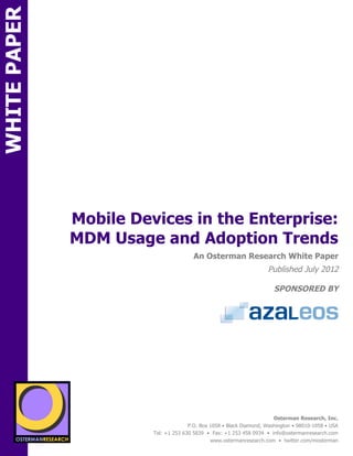 WHITE PAPER




                      Mobile Devices in the Enterprise:
                      MDM Usage and Adoption Trends
ON                                                An Osterman Research White Paper
                                                                               Published July 2012

                                                                                  SPONSORED BY




                 sponsored by
          SPON




                   sponsored by
                                                                                  Osterman Research, Inc.
                                                P.O. Box 1058 • Black Diamond, Washington • 98010-1058 • USA
                                  Tel: +1 253 630 5839 • Fax: +1 253 458 0934 • info@ostermanresearch.com
                                                         www.ostermanresearch.com • twitter.com/mosterman
 