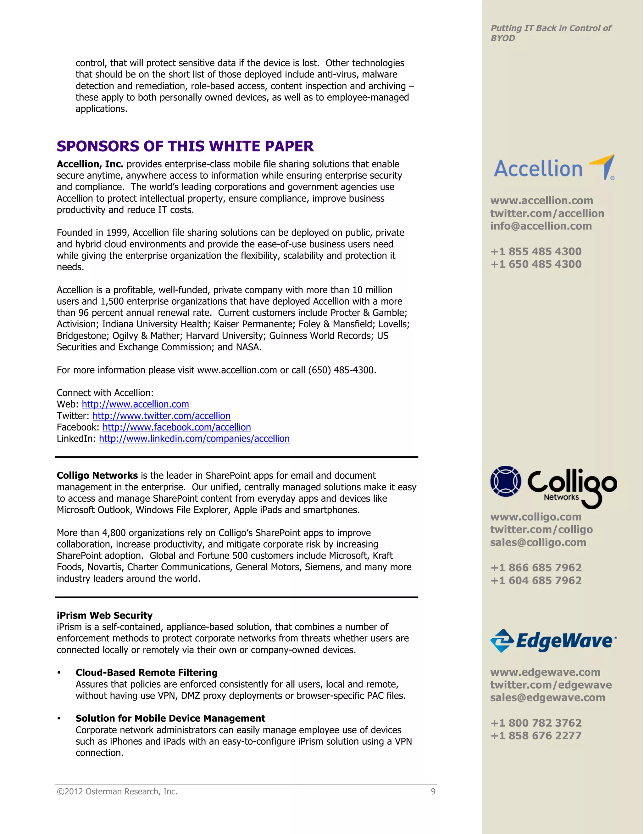 Putting IT Back in Control of
                                                                                              BYOD

    control, that will protect sensitive data if the device is lost. Other technologies
    that should be on the short list of those deployed include anti-virus, malware
    detection and remediation, role-based access, content inspection and archiving –
    these apply to both personally owned devices, as well as to employee-managed
    applications.



SPONSORS OF THIS WHITE PAPER
Accellion, Inc. provides enterprise-class mobile file sharing solutions that enable
secure anytime, anywhere access to information while ensuring enterprise security                                             !
and compliance. The world’s leading corporations and government agencies use
Accellion to protect intellectual property, ensure compliance, improve business               www.accellion.com
productivity and reduce IT costs.                                                             twitter.com/accellion
                                                                                              info@accellion.com
Founded in 1999, Accellion file sharing solutions can be deployed on public, private
and hybrid cloud environments and provide the ease-of-use business users need
while giving the enterprise organization the flexibility, scalability and protection it       +1 855 485 4300
needs.                                                                                        +1 650 485 4300
                                                                                              !
Accellion is a profitable, well-funded, private company with more than 10 million
users and 1,500 enterprise organizations that have deployed Accellion with a more
than 96 percent annual renewal rate. Current customers include Procter & Gamble;
Activision; Indiana University Health; Kaiser Permanente; Foley & Mansfield; Lovells;
Bridgestone; Ogilvy & Mather; Harvard University; Guinness World Records; US
Securities and Exchange Commission; and NASA.

For more information please visit www.accellion.com or call (650) 485-4300.

Connect with Accellion:
Web: http://www.accellion.com
Twitter: http://www.twitter.com/accellion
Facebook: http://www.facebook.com/accellion
LinkedIn: http://www.linkedin.com/companies/accellion


Colligo Networks is the leader in SharePoint apps for email and document
management in the enterprise. Our unified, centrally managed solutions make it easy
to access and manage SharePoint content from everyday apps and devices like
Microsoft Outlook, Windows File Explorer, Apple iPads and smartphones.                                                        !
                                                                                              www.colligo.com
More than 4,800 organizations rely on Colligo’s SharePoint apps to improve                    twitter.com/colligo
collaboration, increase productivity, and mitigate corporate risk by increasing               sales@colligo.com
SharePoint adoption. Global and Fortune 500 customers include Microsoft, Kraft
Foods, Novartis, Charter Communications, General Motors, Siemens, and many more               +1 866 685 7962
industry leaders around the world.                                                            +1 604 685 7962
                                                                                              !

iPrism Web Security
iPrism is a self-contained, appliance-based solution, that combines a number of
enforcement methods to protect corporate networks from threats whether users are
connected locally or remotely via their own or company-owned devices.                                                         !

•   Cloud-Based Remote Filtering                                                              www.edgewave.com
    Assures that policies are enforced consistently for all users, local and remote,          twitter.com/edgewave
    without having use VPN, DMZ proxy deployments or browser-specific PAC files.              sales@edgewave.com
•   Solution for Mobile Device Management
                                                                                              +1 800 782 3762
    Corporate network administrators can easily manage employee use of devices
                                                                                              +1 858 676 2277
    such as iPhones and iPads with an easy-to-configure iPrism solution using a VPN
    connection.                                                                               !



©2012 Osterman Research, Inc.                                                             9
 
