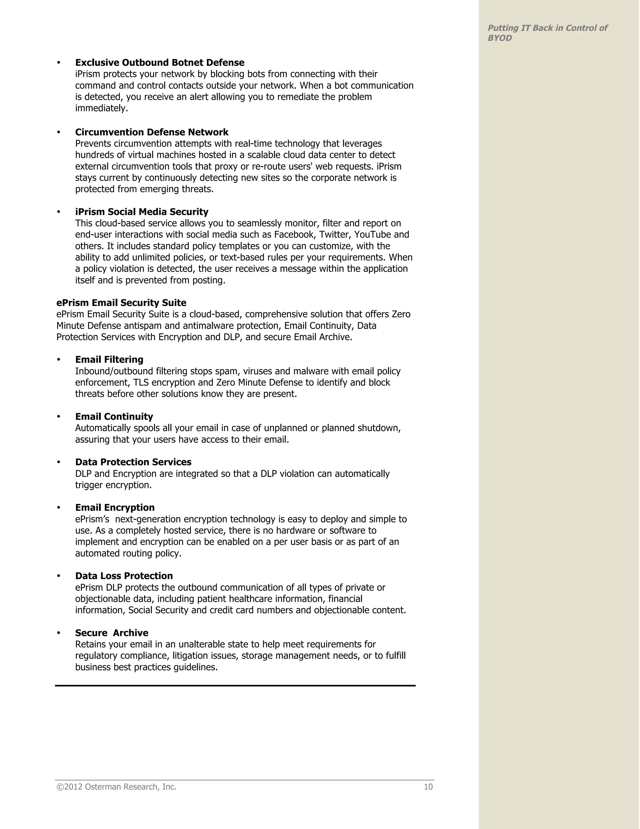 Putting IT Back in Control of
                                                                                              BYOD

•   Exclusive Outbound Botnet Defense
    iPrism protects your network by blocking bots from connecting with their
    command and control contacts outside your network. When a bot communication
    is detected, you receive an alert allowing you to remediate the problem
    immediately.

•   Circumvention Defense Network
    Prevents circumvention attempts with real-time technology that leverages
    hundreds of virtual machines hosted in a scalable cloud data center to detect
    external circumvention tools that proxy or re-route users' web requests. iPrism
    stays current by continuously detecting new sites so the corporate network is
    protected from emerging threats.

•   iPrism Social Media Security
    This cloud-based service allows you to seamlessly monitor, filter and report on
    end-user interactions with social media such as Facebook, Twitter, YouTube and
    others. It includes standard policy templates or you can customize, with the
    ability to add unlimited policies, or text-based rules per your requirements. When
    a policy violation is detected, the user receives a message within the application
    itself and is prevented from posting.

ePrism Email Security Suite
ePrism Email Security Suite is a cloud-based, comprehensive solution that offers Zero
Minute Defense antispam and antimalware protection, Email Continuity, Data
Protection Services with Encryption and DLP, and secure Email Archive.

•   Email Filtering
    Inbound/outbound filtering stops spam, viruses and malware with email policy
    enforcement, TLS encryption and Zero Minute Defense to identify and block
    threats before other solutions know they are present.

•   Email Continuity
    Automatically spools all your email in case of unplanned or planned shutdown,
    assuring that your users have access to their email.

•   Data Protection Services
    DLP and Encryption are integrated so that a DLP violation can automatically
    trigger encryption.

•   Email Encryption
    ePrism’s next-generation encryption technology is easy to deploy and simple to
    use. As a completely hosted service, there is no hardware or software to
    implement and encryption can be enabled on a per user basis or as part of an
    automated routing policy.

•   Data Loss Protection
    ePrism DLP protects the outbound communication of all types of private or
    objectionable data, including patient healthcare information, financial
    information, Social Security and credit card numbers and objectionable content.

•   Secure Archive
    Retains your email in an unalterable state to help meet requirements for
    regulatory compliance, litigation issues, storage management needs, or to fulfill
    business best practices guidelines.




©2012 Osterman Research, Inc.                                                            10
 