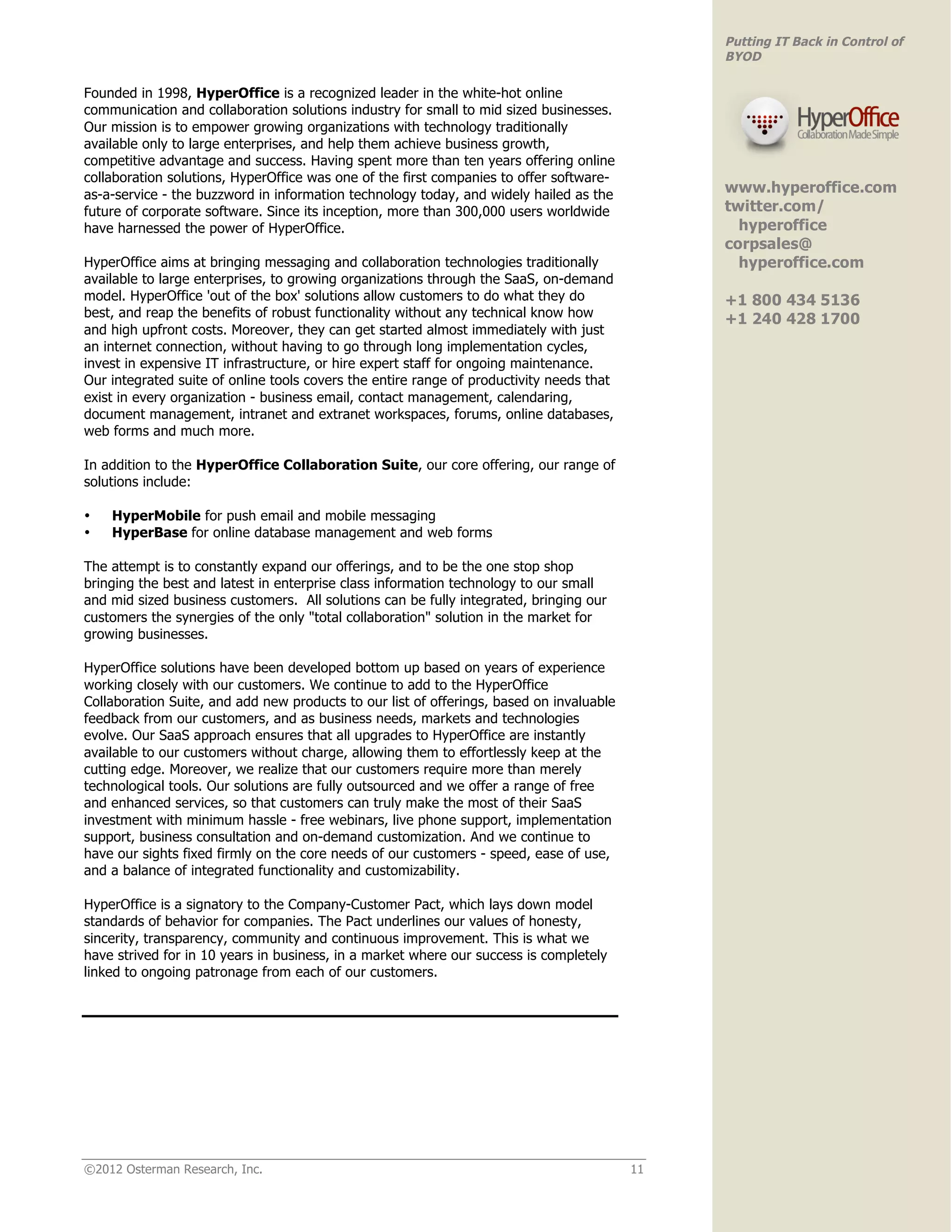 Putting IT Back in Control of
                                                                                               BYOD

Founded in 1998, HyperOffice is a recognized leader in the white-hot online
communication and collaboration solutions industry for small to mid sized businesses.
Our mission is to empower growing organizations with technology traditionally
available only to large enterprises, and help them achieve business growth,
competitive advantage and success. Having spent more than ten years offering online
collaboration solutions, HyperOffice was one of the first companies to offer software-
as-a-service - the buzzword in information technology today, and widely hailed as the          www.hyperoffice.com
future of corporate software. Since its inception, more than 300,000 users worldwide           twitter.com/
have harnessed the power of HyperOffice.                                                         hyperoffice
                                                                                               corpsales@
HyperOffice aims at bringing messaging and collaboration technologies traditionally              hyperoffice.com
available to large enterprises, to growing organizations through the SaaS, on-demand
model. HyperOffice 'out of the box' solutions allow customers to do what they do               +1 800 434 5136
best, and reap the benefits of robust functionality without any technical know how             +1 240 428 1700
and high upfront costs. Moreover, they can get started almost immediately with just
                                                                                               !
an internet connection, without having to go through long implementation cycles,
invest in expensive IT infrastructure, or hire expert staff for ongoing maintenance.
Our integrated suite of online tools covers the entire range of productivity needs that
exist in every organization - business email, contact management, calendaring,
document management, intranet and extranet workspaces, forums, online databases,
web forms and much more.

In addition to the HyperOffice Collaboration Suite, our core offering, our range of
solutions include:

•   HyperMobile for push email and mobile messaging
•   HyperBase for online database management and web forms

The attempt is to constantly expand our offerings, and to be the one stop shop
bringing the best and latest in enterprise class information technology to our small
and mid sized business customers. All solutions can be fully integrated, bringing our
customers the synergies of the only "total collaboration" solution in the market for
growing businesses.

HyperOffice solutions have been developed bottom up based on years of experience
working closely with our customers. We continue to add to the HyperOffice
Collaboration Suite, and add new products to our list of offerings, based on invaluable
feedback from our customers, and as business needs, markets and technologies
evolve. Our SaaS approach ensures that all upgrades to HyperOffice are instantly
available to our customers without charge, allowing them to effortlessly keep at the
cutting edge. Moreover, we realize that our customers require more than merely
technological tools. Our solutions are fully outsourced and we offer a range of free
and enhanced services, so that customers can truly make the most of their SaaS
investment with minimum hassle - free webinars, live phone support, implementation
support, business consultation and on-demand customization. And we continue to
have our sights fixed firmly on the core needs of our customers - speed, ease of use,
and a balance of integrated functionality and customizability.

HyperOffice is a signatory to the Company-Customer Pact, which lays down model
standards of behavior for companies. The Pact underlines our values of honesty,
sincerity, transparency, community and continuous improvement. This is what we
have strived for in 10 years in business, in a market where our success is completely
linked to ongoing patronage from each of our customers.




©2012 Osterman Research, Inc.                                                             11
 
