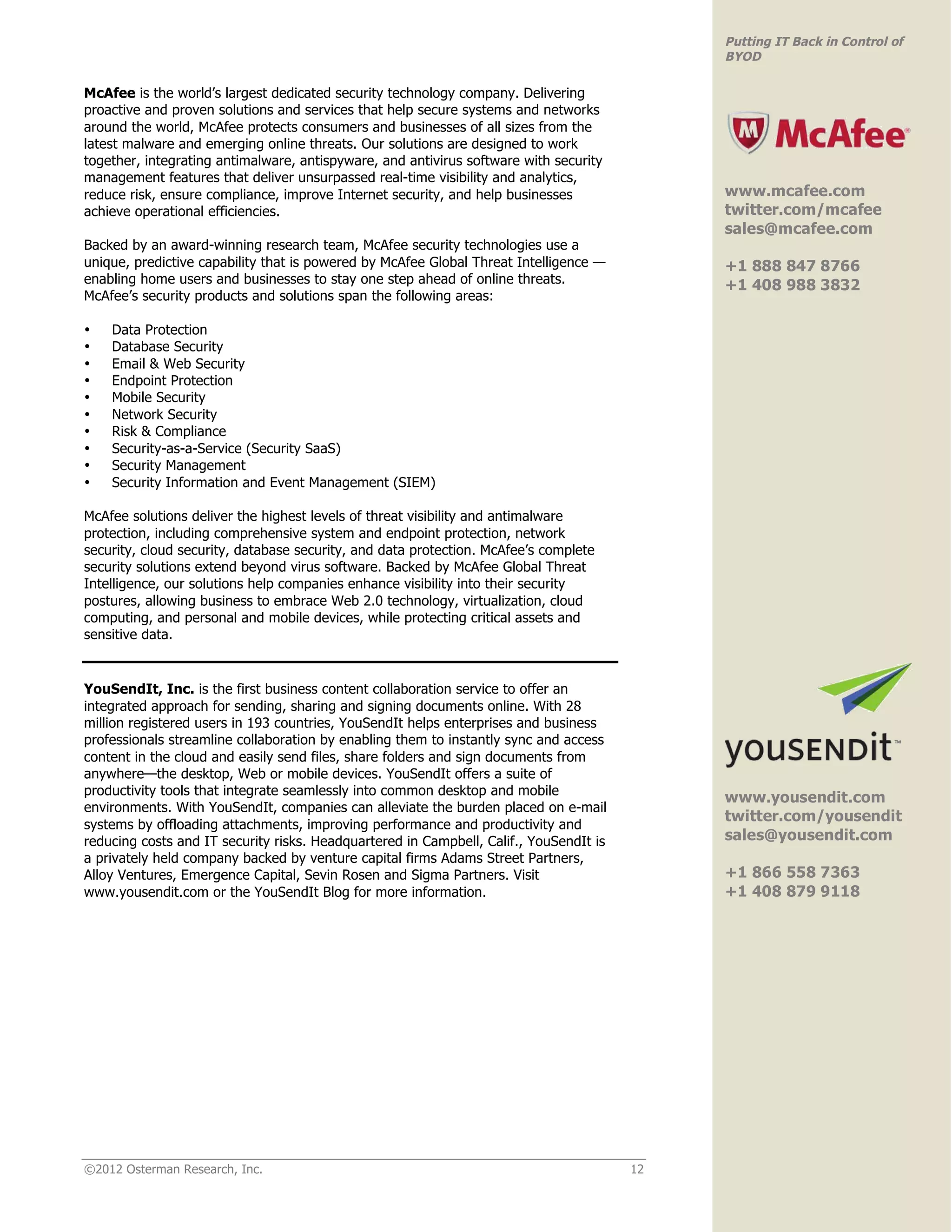 Putting IT Back in Control of
                                                                                             BYOD

McAfee is the world’s largest dedicated security technology company. Delivering
proactive and proven solutions and services that help secure systems and networks
around the world, McAfee protects consumers and businesses of all sizes from the
latest malware and emerging online threats. Our solutions are designed to work
together, integrating antimalware, antispyware, and antivirus software with security                                         !
management features that deliver unsurpassed real-time visibility and analytics,
reduce risk, ensure compliance, improve Internet security, and help businesses               www.mcafee.com
achieve operational efficiencies.                                                            twitter.com/mcafee
                                                                                             sales@mcafee.com
Backed by an award-winning research team, McAfee security technologies use a
unique, predictive capability that is powered by McAfee Global Threat Intelligence —         +1 888 847 8766
enabling home users and businesses to stay one step ahead of online threats.                 +1 408 988 3832
McAfee’s security products and solutions span the following areas:
                                                                                             !
•   Data Protection
•   Database Security
•   Email & Web Security
•   Endpoint Protection
•   Mobile Security
•   Network Security
•   Risk & Compliance
•   Security-as-a-Service (Security SaaS)
•   Security Management
•   Security Information and Event Management (SIEM)

McAfee solutions deliver the highest levels of threat visibility and antimalware
protection, including comprehensive system and endpoint protection, network
security, cloud security, database security, and data protection. McAfee’s complete
security solutions extend beyond virus software. Backed by McAfee Global Threat
Intelligence, our solutions help companies enhance visibility into their security
postures, allowing business to embrace Web 2.0 technology, virtualization, cloud
computing, and personal and mobile devices, while protecting critical assets and
sensitive data.


YouSendIt, Inc. is the first business content collaboration service to offer an
integrated approach for sending, sharing and signing documents online. With 28
million registered users in 193 countries, YouSendIt helps enterprises and business
professionals streamline collaboration by enabling them to instantly sync and access
content in the cloud and easily send files, share folders and sign documents from                                            !
anywhere—the desktop, Web or mobile devices. YouSendIt offers a suite of
productivity tools that integrate seamlessly into common desktop and mobile
                                                                                             www.yousendit.com
environments. With YouSendIt, companies can alleviate the burden placed on e-mail
                                                                                             twitter.com/yousendit
systems by offloading attachments, improving performance and productivity and
reducing costs and IT security risks. Headquartered in Campbell, Calif., YouSendIt is        sales@yousendit.com
a privately held company backed by venture capital firms Adams Street Partners,
Alloy Ventures, Emergence Capital, Sevin Rosen and Sigma Partners. Visit                     +1 866 558 7363
www.yousendit.com or the YouSendIt Blog for more information.                                +1 408 879 9118
                                                                                             !




©2012 Osterman Research, Inc.                                                           12
 