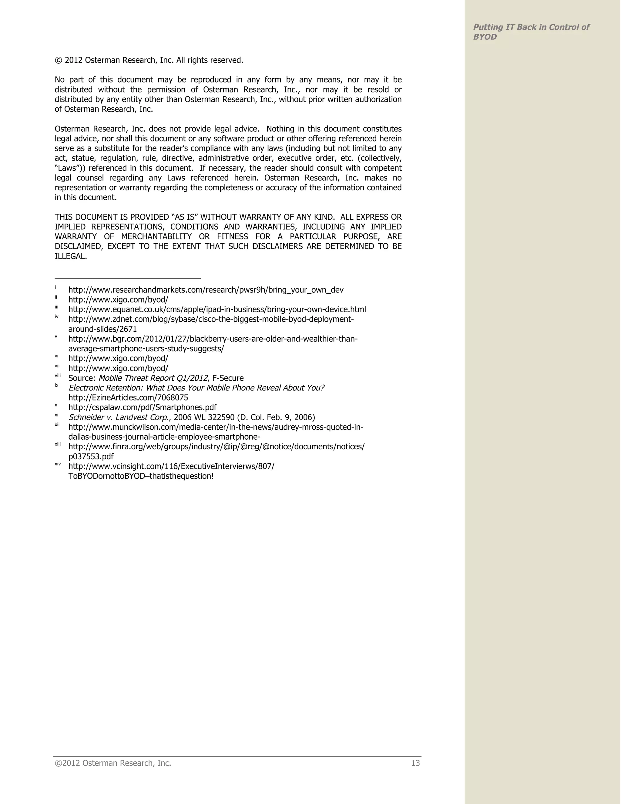 Putting IT Back in Control of
                                                                                                            BYOD

© 2012 Osterman Research, Inc. All rights reserved.

No part of this document may be reproduced in any form by any means, nor may it be
distributed without the permission of Osterman Research, Inc., nor may it be resold or
distributed by any entity other than Osterman Research, Inc., without prior written authorization
of Osterman Research, Inc.

Osterman Research, Inc. does not provide legal advice. Nothing in this document constitutes
legal advice, nor shall this document or any software product or other offering referenced herein
serve as a substitute for the reader’s compliance with any laws (including but not limited to any
act, statue, regulation, rule, directive, administrative order, executive order, etc. (collectively,
“Laws”)) referenced in this document. If necessary, the reader should consult with competent
legal counsel regarding any Laws referenced herein. Osterman Research, Inc. makes no
representation or warranty regarding the completeness or accuracy of the information contained
in this document.

THIS DOCUMENT IS PROVIDED “AS IS” WITHOUT WARRANTY OF ANY KIND. ALL EXPRESS OR
IMPLIED REPRESENTATIONS, CONDITIONS AND WARRANTIES, INCLUDING ANY IMPLIED
WARRANTY OF MERCHANTABILITY OR FITNESS FOR A PARTICULAR PURPOSE, ARE
DISCLAIMED, EXCEPT TO THE EXTENT THAT SUCH DISCLAIMERS ARE DETERMINED TO BE
ILLEGAL.


i
       http://www.researchandmarkets.com/research/pwsr9h/bring_your_own_dev
ii
       http://www.xigo.com/byod/
iii
       http://www.equanet.co.uk/cms/apple/ipad-in-business/bring-your-own-device.html
iv
       http://www.zdnet.com/blog/sybase/cisco-the-biggest-mobile-byod-deployment-
       around-slides/2671
v
       http://www.bgr.com/2012/01/27/blackberry-users-are-older-and-wealthier-than-
       average-smartphone-users-study-suggests/
vi
       http://www.xigo.com/byod/
vii
       http://www.xigo.com/byod/
viii
       Source: Mobile Threat Report Q1/2012, F-Secure
ix
       Electronic Retention: What Does Your Mobile Phone Reveal About You?
       http://EzineArticles.com/7068075
x
       http://cspalaw.com/pdf/Smartphones.pdf
xi
       Schneider v. Landvest Corp., 2006 WL 322590 (D. Col. Feb. 9, 2006)
xii
       http://www.munckwilson.com/media-center/in-the-news/audrey-mross-quoted-in-
       dallas-business-journal-article-employee-smartphone-
xiii
       http://www.finra.org/web/groups/industry/@ip/@reg/@notice/documents/notices/
       p037553.pdf
xiv
       http://www.vcinsight.com/116/ExecutiveIntervierws/807/
       ToBYODornottoBYOD–thatisthequestion!




©2012 Osterman Research, Inc.                                                                          13
 