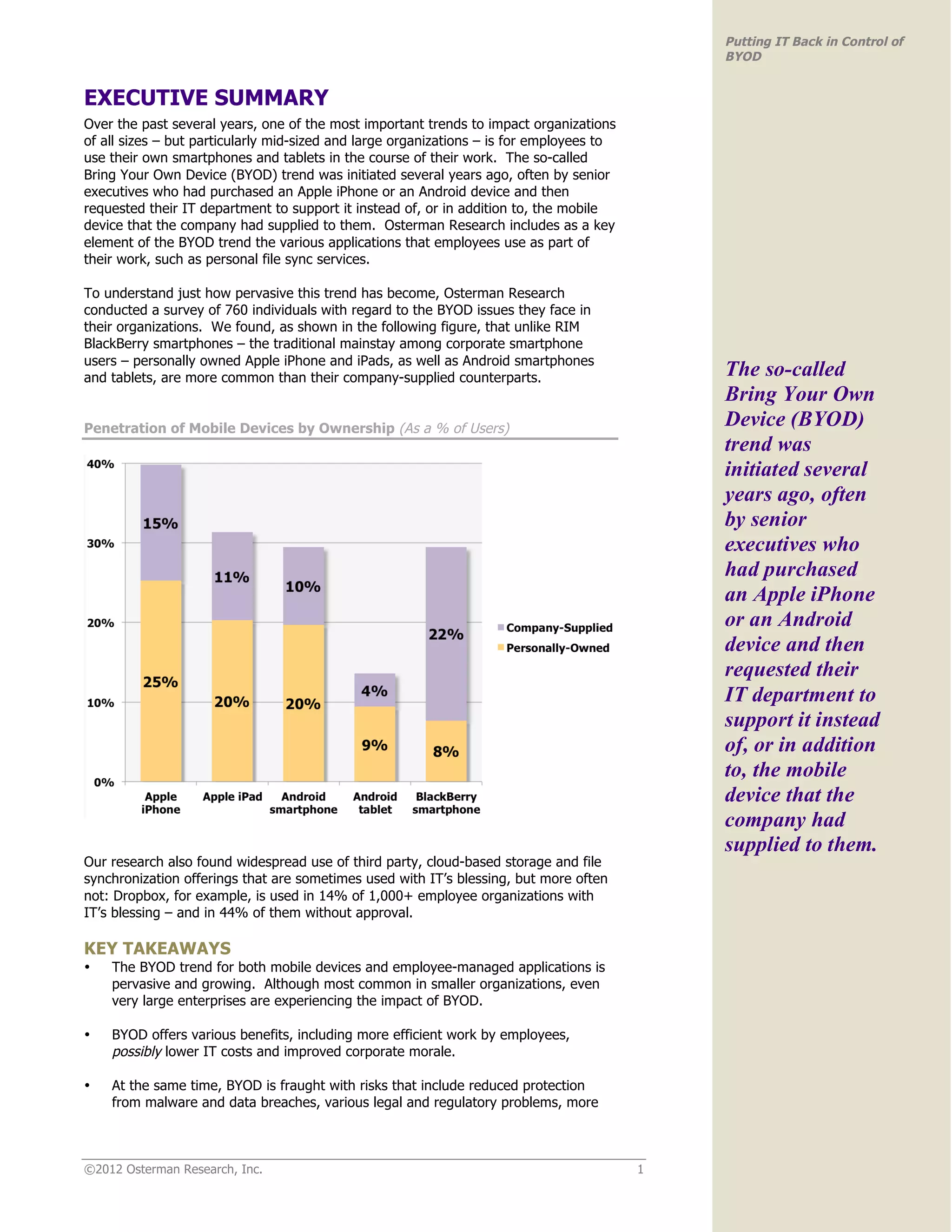 Putting IT Back in Control of
                                                                                              BYOD


EXECUTIVE SUMMARY
Over the past several years, one of the most important trends to impact organizations
of all sizes – but particularly mid-sized and large organizations – is for employees to
use their own smartphones and tablets in the course of their work. The so-called
Bring Your Own Device (BYOD) trend was initiated several years ago, often by senior
executives who had purchased an Apple iPhone or an Android device and then
requested their IT department to support it instead of, or in addition to, the mobile
device that the company had supplied to them. Osterman Research includes as a key
element of the BYOD trend the various applications that employees use as part of
their work, such as personal file sync services.

To understand just how pervasive this trend has become, Osterman Research
conducted a survey of 760 individuals with regard to the BYOD issues they face in
their organizations. We found, as shown in the following figure, that unlike RIM
BlackBerry smartphones – the traditional mainstay among corporate smartphone
users – personally owned Apple iPhone and iPads, as well as Android smartphones
and tablets, are more common than their company-supplied counterparts.                        The so-called
                                                                                              Bring Your Own
Penetration of Mobile Devices by Ownership (As a % of Users)
                                                                                              Device (BYOD)
                                                                                              trend was
                                                                                              initiated several
                                                                                              years ago, often
                                                                                              by senior
                                                                                              executives who
                                                                                              had purchased
                                                                                              an Apple iPhone
                                                                                              or an Android
                                                                                              device and then
                                                                                              requested their
                                                                                              IT department to
                                                                                              support it instead
                                                                                              of, or in addition
                                                                                              to, the mobile
                                                                                              device that the
                                                                                              company had
                                                                                              supplied to them.
Our research also found widespread use of third party, cloud-based storage and file
synchronization offerings that are sometimes used with IT’s blessing, but more often
not: Dropbox, for example, is used in 14% of 1,000+ employee organizations with
IT’s blessing – and in 44% of them without approval.

KEY TAKEAWAYS
•   The BYOD trend for both mobile devices and employee-managed applications is
    pervasive and growing. Although most common in smaller organizations, even
    very large enterprises are experiencing the impact of BYOD.

•   BYOD offers various benefits, including more efficient work by employees,
    possibly lower IT costs and improved corporate morale.

•   At the same time, BYOD is fraught with risks that include reduced protection
    from malware and data breaches, various legal and regulatory problems, more



©2012 Osterman Research, Inc.                                                             1
 
