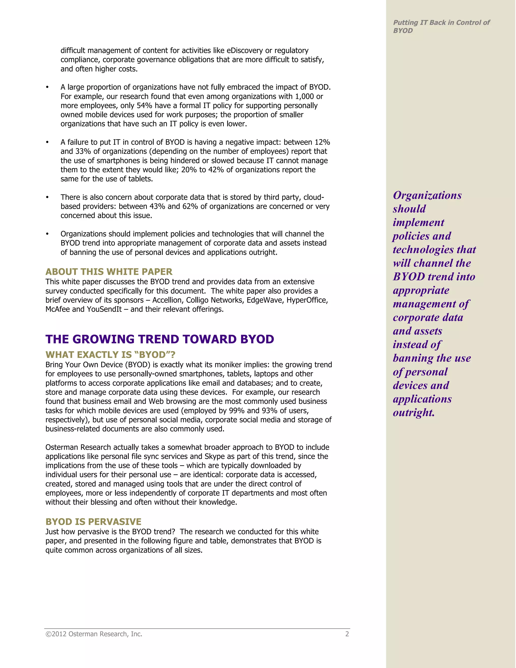 Putting IT Back in Control of
                                                                                               BYOD

    difficult management of content for activities like eDiscovery or regulatory
    compliance, corporate governance obligations that are more difficult to satisfy,
    and often higher costs.

•   A large proportion of organizations have not fully embraced the impact of BYOD.
    For example, our research found that even among organizations with 1,000 or
    more employees, only 54% have a formal IT policy for supporting personally
    owned mobile devices used for work purposes; the proportion of smaller
    organizations that have such an IT policy is even lower.

•   A failure to put IT in control of BYOD is having a negative impact: between 12%
    and 33% of organizations (depending on the number of employees) report that
    the use of smartphones is being hindered or slowed because IT cannot manage
    them to the extent they would like; 20% to 42% of organizations report the
    same for the use of tablets.

•   There is also concern about corporate data that is stored by third party, cloud-           Organizations
    based providers: between 43% and 62% of organizations are concerned or very                should
    concerned about this issue.
                                                                                               implement
•   Organizations should implement policies and technologies that will channel the             policies and
    BYOD trend into appropriate management of corporate data and assets instead
    of banning the use of personal devices and applications outright.                          technologies that
                                                                                               will channel the
ABOUT THIS WHITE PAPER
This white paper discusses the BYOD trend and provides data from an extensive
                                                                                               BYOD trend into
survey conducted specifically for this document. The white paper also provides a               appropriate
brief overview of its sponsors – Accellion, Colligo Networks, EdgeWave, HyperOffice,
McAfee and YouSendIt – and their relevant offerings.
                                                                                               management of
                                                                                               corporate data
                                                                                               and assets
THE GROWING TREND TOWARD BYOD                                                                  instead of
WHAT EXACTLY IS “BYOD”?                                                                        banning the use
Bring Your Own Device (BYOD) is exactly what its moniker implies: the growing trend
for employees to use personally-owned smartphones, tablets, laptops and other                  of personal
platforms to access corporate applications like email and databases; and to create,            devices and
store and manage corporate data using these devices. For example, our research
found that business email and Web browsing are the most commonly used business                 applications
tasks for which mobile devices are used (employed by 99% and 93% of users,                     outright.
respectively), but use of personal social media, corporate social media and storage of
business-related documents are also commonly used.

Osterman Research actually takes a somewhat broader approach to BYOD to include
applications like personal file sync services and Skype as part of this trend, since the
implications from the use of these tools – which are typically downloaded by
individual users for their personal use – are identical: corporate data is accessed,
created, stored and managed using tools that are under the direct control of
employees, more or less independently of corporate IT departments and most often
without their blessing and often without their knowledge.

BYOD IS PERVASIVE
Just how pervasive is the BYOD trend? The research we conducted for this white
paper, and presented in the following figure and table, demonstrates that BYOD is
quite common across organizations of all sizes.




©2012 Osterman Research, Inc.                                                              2
 