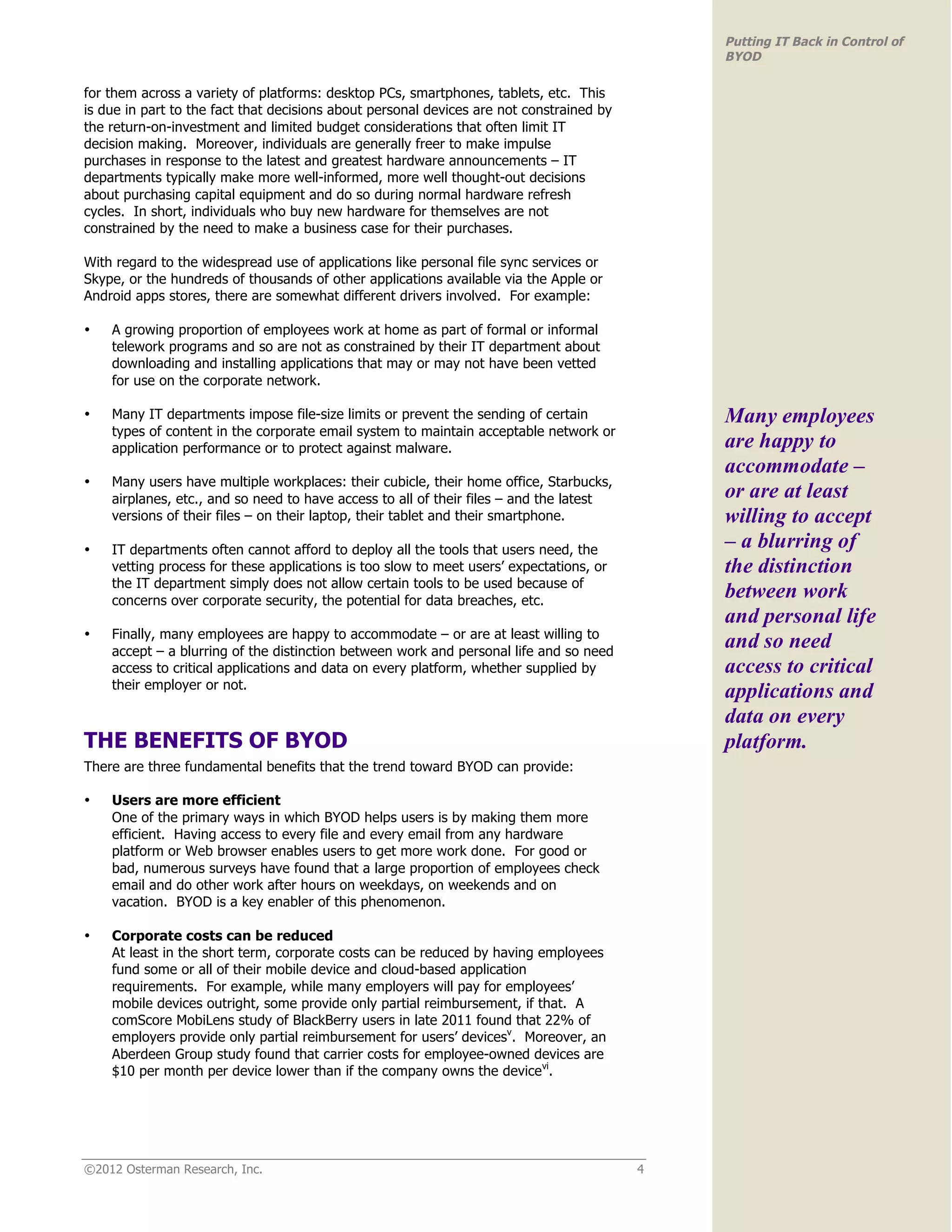 Putting IT Back in Control of
                                                                                              BYOD

for them across a variety of platforms: desktop PCs, smartphones, tablets, etc. This
is due in part to the fact that decisions about personal devices are not constrained by
the return-on-investment and limited budget considerations that often limit IT
decision making. Moreover, individuals are generally freer to make impulse
purchases in response to the latest and greatest hardware announcements – IT
departments typically make more well-informed, more well thought-out decisions
about purchasing capital equipment and do so during normal hardware refresh
cycles. In short, individuals who buy new hardware for themselves are not
constrained by the need to make a business case for their purchases.

With regard to the widespread use of applications like personal file sync services or
Skype, or the hundreds of thousands of other applications available via the Apple or
Android apps stores, there are somewhat different drivers involved. For example:

•   A growing proportion of employees work at home as part of formal or informal
    telework programs and so are not as constrained by their IT department about
    downloading and installing applications that may or may not have been vetted
    for use on the corporate network.

•   Many IT departments impose file-size limits or prevent the sending of certain             Many employees
    types of content in the corporate email system to maintain acceptable network or
    application performance or to protect against malware.                                    are happy to
                                                                                              accommodate –
•   Many users have multiple workplaces: their cubicle, their home office, Starbucks,
    airplanes, etc., and so need to have access to all of their files – and the latest        or are at least
    versions of their files – on their laptop, their tablet and their smartphone.             willing to accept
•   IT departments often cannot afford to deploy all the tools that users need, the           – a blurring of
    vetting process for these applications is too slow to meet users’ expectations, or        the distinction
    the IT department simply does not allow certain tools to be used because of
    concerns over corporate security, the potential for data breaches, etc.
                                                                                              between work
                                                                                              and personal life
    Finally, many employees are happy to accommodate – or are at least willing to
•
    accept – a blurring of the distinction between work and personal life and so need
                                                                                              and so need
    access to critical applications and data on every platform, whether supplied by           access to critical
    their employer or not.
                                                                                              applications and
                                                                                              data on every
THE BENEFITS OF BYOD                                                                          platform.
There are three fundamental benefits that the trend toward BYOD can provide:

•   Users are more efficient
    One of the primary ways in which BYOD helps users is by making them more
    efficient. Having access to every file and every email from any hardware
    platform or Web browser enables users to get more work done. For good or
    bad, numerous surveys have found that a large proportion of employees check
    email and do other work after hours on weekdays, on weekends and on
    vacation. BYOD is a key enabler of this phenomenon.

•   Corporate costs can be reduced
    At least in the short term, corporate costs can be reduced by having employees
    fund some or all of their mobile device and cloud-based application
    requirements. For example, while many employers will pay for employees’
    mobile devices outright, some provide only partial reimbursement, if that. A
    comScore MobiLens study of BlackBerry users in late 2011 found that 22% of
    employers provide only partial reimbursement for users’ devicesv. Moreover, an
    Aberdeen Group study found that carrier costs for employee-owned devices are
    $10 per month per device lower than if the company owns the devicevi.




©2012 Osterman Research, Inc.                                                             4
 