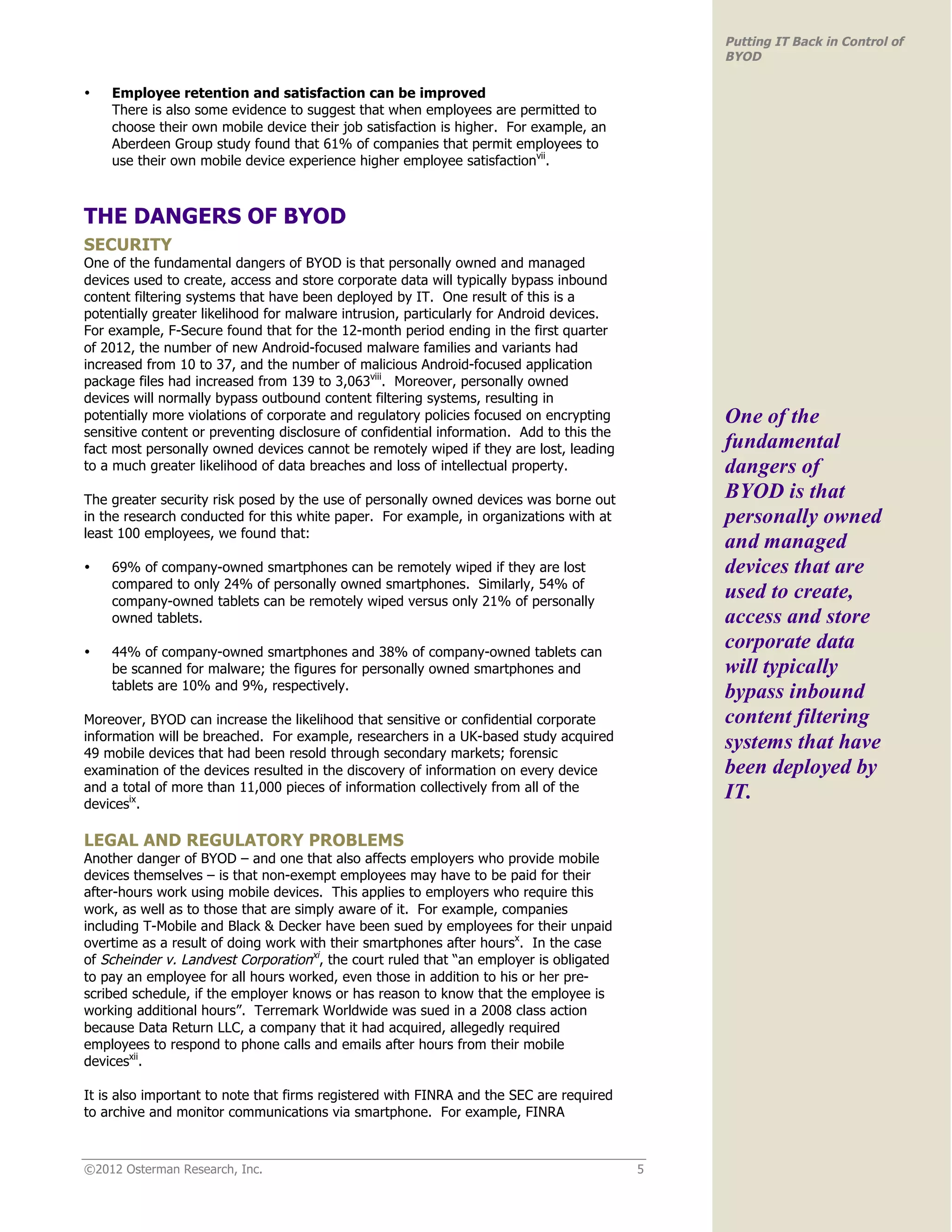 Putting IT Back in Control of
                                                                                              BYOD

•   Employee retention and satisfaction can be improved
    There is also some evidence to suggest that when employees are permitted to
    choose their own mobile device their job satisfaction is higher. For example, an
    Aberdeen Group study found that 61% of companies that permit employees to
    use their own mobile device experience higher employee satisfactionvii.



THE DANGERS OF BYOD
SECURITY
One of the fundamental dangers of BYOD is that personally owned and managed
devices used to create, access and store corporate data will typically bypass inbound
content filtering systems that have been deployed by IT. One result of this is a
potentially greater likelihood for malware intrusion, particularly for Android devices.
For example, F-Secure found that for the 12-month period ending in the first quarter
of 2012, the number of new Android-focused malware families and variants had
increased from 10 to 37, and the number of malicious Android-focused application
package files had increased from 139 to 3,063viii. Moreover, personally owned
devices will normally bypass outbound content filtering systems, resulting in
potentially more violations of corporate and regulatory policies focused on encrypting        One of the
sensitive content or preventing disclosure of confidential information. Add to this the
fact most personally owned devices cannot be remotely wiped if they are lost, leading         fundamental
to a much greater likelihood of data breaches and loss of intellectual property.              dangers of
The greater security risk posed by the use of personally owned devices was borne out          BYOD is that
in the research conducted for this white paper. For example, in organizations with at         personally owned
least 100 employees, we found that:
                                                                                              and managed
•   69% of company-owned smartphones can be remotely wiped if they are lost                   devices that are
    compared to only 24% of personally owned smartphones. Similarly, 54% of
    company-owned tablets can be remotely wiped versus only 21% of personally
                                                                                              used to create,
    owned tablets.                                                                            access and store
•   44% of company-owned smartphones and 38% of company-owned tablets can
                                                                                              corporate data
    be scanned for malware; the figures for personally owned smartphones and                  will typically
    tablets are 10% and 9%, respectively.
                                                                                              bypass inbound
Moreover, BYOD can increase the likelihood that sensitive or confidential corporate           content filtering
information will be breached. For example, researchers in a UK-based study acquired
49 mobile devices that had been resold through secondary markets; forensic
                                                                                              systems that have
examination of the devices resulted in the discovery of information on every device           been deployed by
and a total of more than 11,000 pieces of information collectively from all of the            IT.
devicesix.

LEGAL AND REGULATORY PROBLEMS
Another danger of BYOD – and one that also affects employers who provide mobile
devices themselves – is that non-exempt employees may have to be paid for their
after-hours work using mobile devices. This applies to employers who require this
work, as well as to those that are simply aware of it. For example, companies
including T-Mobile and Black & Decker have been sued by employees for their unpaid
overtime as a result of doing work with their smartphones after hoursx. In the case
of Scheinder v. Landvest Corporationxi, the court ruled that “an employer is obligated
to pay an employee for all hours worked, even those in addition to his or her pre-
scribed schedule, if the employer knows or has reason to know that the employee is
working additional hours”. Terremark Worldwide was sued in a 2008 class action
because Data Return LLC, a company that it had acquired, allegedly required
employees to respond to phone calls and emails after hours from their mobile
devicesxii.

It is also important to note that firms registered with FINRA and the SEC are required
to archive and monitor communications via smartphone. For example, FINRA



©2012 Osterman Research, Inc.                                                             5
 