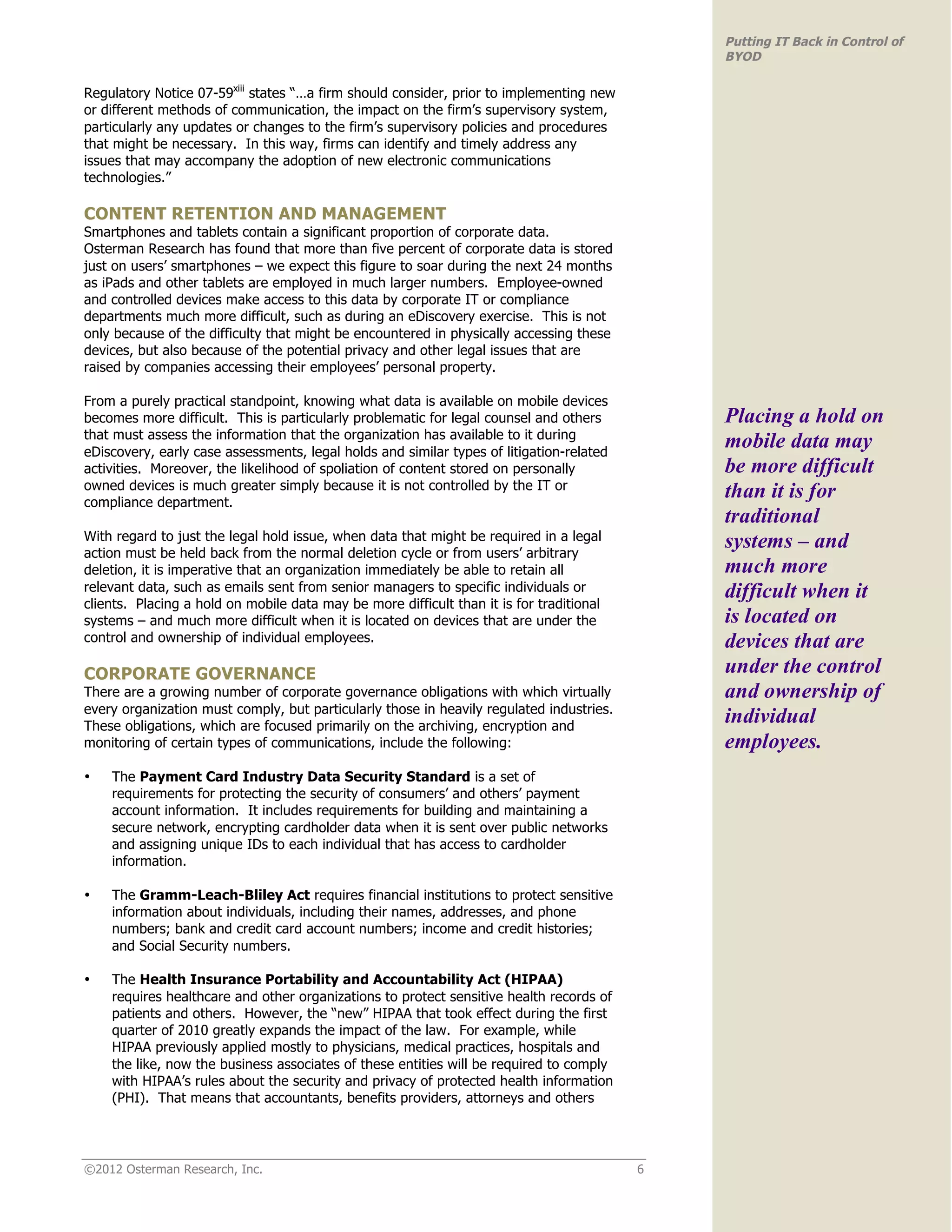 Putting IT Back in Control of
                                                                                              BYOD

Regulatory Notice 07-59xiii states “…a firm should consider, prior to implementing new
or different methods of communication, the impact on the firm’s supervisory system,
particularly any updates or changes to the firm’s supervisory policies and procedures
that might be necessary. In this way, firms can identify and timely address any
issues that may accompany the adoption of new electronic communications
technologies.”

CONTENT RETENTION AND MANAGEMENT
Smartphones and tablets contain a significant proportion of corporate data.
Osterman Research has found that more than five percent of corporate data is stored
just on users’ smartphones – we expect this figure to soar during the next 24 months
as iPads and other tablets are employed in much larger numbers. Employee-owned
and controlled devices make access to this data by corporate IT or compliance
departments much more difficult, such as during an eDiscovery exercise. This is not
only because of the difficulty that might be encountered in physically accessing these
devices, but also because of the potential privacy and other legal issues that are
raised by companies accessing their employees’ personal property.

From a purely practical standpoint, knowing what data is available on mobile devices
becomes more difficult. This is particularly problematic for legal counsel and others         Placing a hold on
that must assess the information that the organization has available to it during
eDiscovery, early case assessments, legal holds and similar types of litigation-related
                                                                                              mobile data may
activities. Moreover, the likelihood of spoliation of content stored on personally            be more difficult
owned devices is much greater simply because it is not controlled by the IT or
compliance department.
                                                                                              than it is for
                                                                                              traditional
With regard to just the legal hold issue, when data that might be required in a legal         systems – and
action must be held back from the normal deletion cycle or from users’ arbitrary
deletion, it is imperative that an organization immediately be able to retain all             much more
relevant data, such as emails sent from senior managers to specific individuals or            difficult when it
clients. Placing a hold on mobile data may be more difficult than it is for traditional
systems – and much more difficult when it is located on devices that are under the            is located on
control and ownership of individual employees.                                                devices that are
CORPORATE GOVERNANCE                                                                          under the control
There are a growing number of corporate governance obligations with which virtually           and ownership of
every organization must comply, but particularly those in heavily regulated industries.
These obligations, which are focused primarily on the archiving, encryption and
                                                                                              individual
monitoring of certain types of communications, include the following:                         employees.
•   The Payment Card Industry Data Security Standard is a set of
    requirements for protecting the security of consumers’ and others’ payment
    account information. It includes requirements for building and maintaining a
    secure network, encrypting cardholder data when it is sent over public networks
    and assigning unique IDs to each individual that has access to cardholder
    information.

•   The Gramm-Leach-Bliley Act requires financial institutions to protect sensitive
    information about individuals, including their names, addresses, and phone
    numbers; bank and credit card account numbers; income and credit histories;
    and Social Security numbers.

•   The Health Insurance Portability and Accountability Act (HIPAA)
    requires healthcare and other organizations to protect sensitive health records of
    patients and others. However, the “new” HIPAA that took effect during the first
    quarter of 2010 greatly expands the impact of the law. For example, while
    HIPAA previously applied mostly to physicians, medical practices, hospitals and
    the like, now the business associates of these entities will be required to comply
    with HIPAA’s rules about the security and privacy of protected health information
    (PHI). That means that accountants, benefits providers, attorneys and others




©2012 Osterman Research, Inc.                                                             6
 