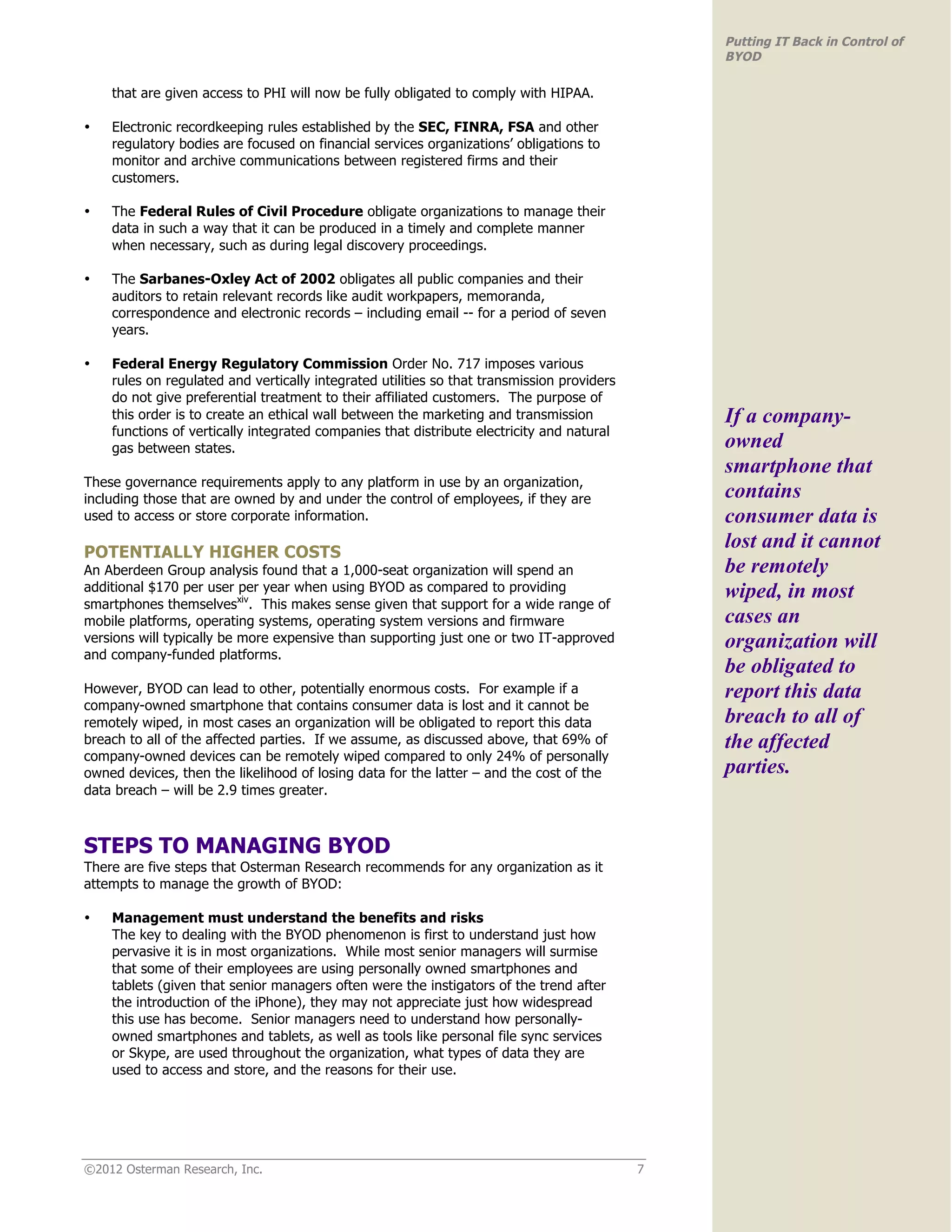 Putting IT Back in Control of
                                                                                                BYOD

    that are given access to PHI will now be fully obligated to comply with HIPAA.

•   Electronic recordkeeping rules established by the SEC, FINRA, FSA and other
    regulatory bodies are focused on financial services organizations’ obligations to
    monitor and archive communications between registered firms and their
    customers.

•   The Federal Rules of Civil Procedure obligate organizations to manage their
    data in such a way that it can be produced in a timely and complete manner
    when necessary, such as during legal discovery proceedings.

•   The Sarbanes-Oxley Act of 2002 obligates all public companies and their
    auditors to retain relevant records like audit workpapers, memoranda,
    correspondence and electronic records – including email -- for a period of seven
    years.

•   Federal Energy Regulatory Commission Order No. 717 imposes various
    rules on regulated and vertically integrated utilities so that transmission providers
    do not give preferential treatment to their affiliated customers. The purpose of
    this order is to create an ethical wall between the marketing and transmission              If a company-
    functions of vertically integrated companies that distribute electricity and natural
    gas between states.                                                                         owned
                                                                                                smartphone that
These governance requirements apply to any platform in use by an organization,
including those that are owned by and under the control of employees, if they are               contains
used to access or store corporate information.                                                  consumer data is
POTENTIALLY HIGHER COSTS
                                                                                                lost and it cannot
An Aberdeen Group analysis found that a 1,000-seat organization will spend an                   be remotely
additional $170 per user per year when using BYOD as compared to providing                      wiped, in most
smartphones themselvesxiv. This makes sense given that support for a wide range of
mobile platforms, operating systems, operating system versions and firmware                     cases an
versions will typically be more expensive than supporting just one or two IT-approved           organization will
and company-funded platforms.
                                                                                                be obligated to
However, BYOD can lead to other, potentially enormous costs. For example if a                   report this data
company-owned smartphone that contains consumer data is lost and it cannot be
remotely wiped, in most cases an organization will be obligated to report this data             breach to all of
breach to all of the affected parties. If we assume, as discussed above, that 69% of            the affected
company-owned devices can be remotely wiped compared to only 24% of personally
owned devices, then the likelihood of losing data for the latter – and the cost of the          parties.
data breach – will be 2.9 times greater.



STEPS TO MANAGING BYOD
There are five steps that Osterman Research recommends for any organization as it
attempts to manage the growth of BYOD:

•   Management must understand the benefits and risks
    The key to dealing with the BYOD phenomenon is first to understand just how
    pervasive it is in most organizations. While most senior managers will surmise
    that some of their employees are using personally owned smartphones and
    tablets (given that senior managers often were the instigators of the trend after
    the introduction of the iPhone), they may not appreciate just how widespread
    this use has become. Senior managers need to understand how personally-
    owned smartphones and tablets, as well as tools like personal file sync services
    or Skype, are used throughout the organization, what types of data they are
    used to access and store, and the reasons for their use.




©2012 Osterman Research, Inc.                                                               7
 