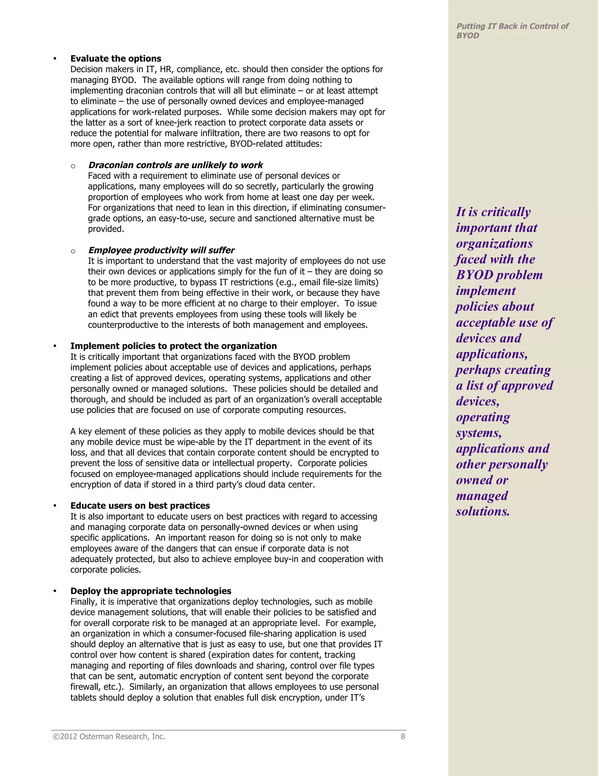 Putting IT Back in Control of
                                                                                               BYOD

•   Evaluate the options
    Decision makers in IT, HR, compliance, etc. should then consider the options for
    managing BYOD. The available options will range from doing nothing to
    implementing draconian controls that will all but eliminate – or at least attempt
    to eliminate – the use of personally owned devices and employee-managed
    applications for work-related purposes. While some decision makers may opt for
    the latter as a sort of knee-jerk reaction to protect corporate data assets or
    reduce the potential for malware infiltration, there are two reasons to opt for
    more open, rather than more restrictive, BYOD-related attitudes:

    o    Draconian controls are unlikely to work
         Faced with a requirement to eliminate use of personal devices or
         applications, many employees will do so secretly, particularly the growing
         proportion of employees who work from home at least one day per week.
         For organizations that need to lean in this direction, if eliminating consumer-
         grade options, an easy-to-use, secure and sanctioned alternative must be
                                                                                               It is critically
         provided.                                                                             important that
    o    Employee productivity will suffer
                                                                                               organizations
         It is important to understand that the vast majority of employees do not use          faced with the
         their own devices or applications simply for the fun of it – they are doing so
         to be more productive, to bypass IT restrictions (e.g., email file-size limits)
                                                                                               BYOD problem
         that prevent them from being effective in their work, or because they have            implement
         found a way to be more efficient at no charge to their employer. To issue             policies about
         an edict that prevents employees from using these tools will likely be
         counterproductive to the interests of both management and employees.                  acceptable use of
•   Implement policies to protect the organization
                                                                                               devices and
    It is critically important that organizations faced with the BYOD problem                  applications,
    implement policies about acceptable use of devices and applications, perhaps               perhaps creating
    creating a list of approved devices, operating systems, applications and other
    personally owned or managed solutions. These policies should be detailed and               a list of approved
    thorough, and should be included as part of an organization’s overall acceptable           devices,
    use policies that are focused on use of corporate computing resources.
                                                                                               operating
    A key element of these policies as they apply to mobile devices should be that             systems,
    any mobile device must be wipe-able by the IT department in the event of its
    loss, and that all devices that contain corporate content should be encrypted to           applications and
    prevent the loss of sensitive data or intellectual property. Corporate policies            other personally
    focused on employee-managed applications should include requirements for the
    encryption of data if stored in a third party’s cloud data center.                         owned or
                                                                                               managed
•   Educate users on best practices
    It is also important to educate users on best practices with regard to accessing           solutions.
    and managing corporate data on personally-owned devices or when using
    specific applications. An important reason for doing so is not only to make
    employees aware of the dangers that can ensue if corporate data is not
    adequately protected, but also to achieve employee buy-in and cooperation with
    corporate policies.

•   Deploy the appropriate technologies
    Finally, it is imperative that organizations deploy technologies, such as mobile
    device management solutions, that will enable their policies to be satisfied and
    for overall corporate risk to be managed at an appropriate level. For example,
    an organization in which a consumer-focused file-sharing application is used
    should deploy an alternative that is just as easy to use, but one that provides IT
    control over how content is shared (expiration dates for content, tracking
    managing and reporting of files downloads and sharing, control over file types
    that can be sent, automatic encryption of content sent beyond the corporate
    firewall, etc.). Similarly, an organization that allows employees to use personal
    tablets should deploy a solution that enables full disk encryption, under IT’s



©2012 Osterman Research, Inc.                                                              8
 