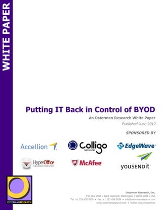 WHITE PAPER




                 Putting IT Back in Control of BYOD
ON                                                        An Osterman Research White Paper
                                                                                      Published June 2012

                                                                                          SPONSORED BY
                                sponsored by
          SPON




                 sponsored by
                                                                                          Osterman Research, Inc.
                                                        P.O. Box 1058 • Black Diamond, Washington • 98010-1058 • USA
                                          Tel: +1 253 630 5839 • Fax: +1 253 458 0934 • info@ostermanresearch.com
                                                                 www.ostermanresearch.com • twitter.com/mosterman
 