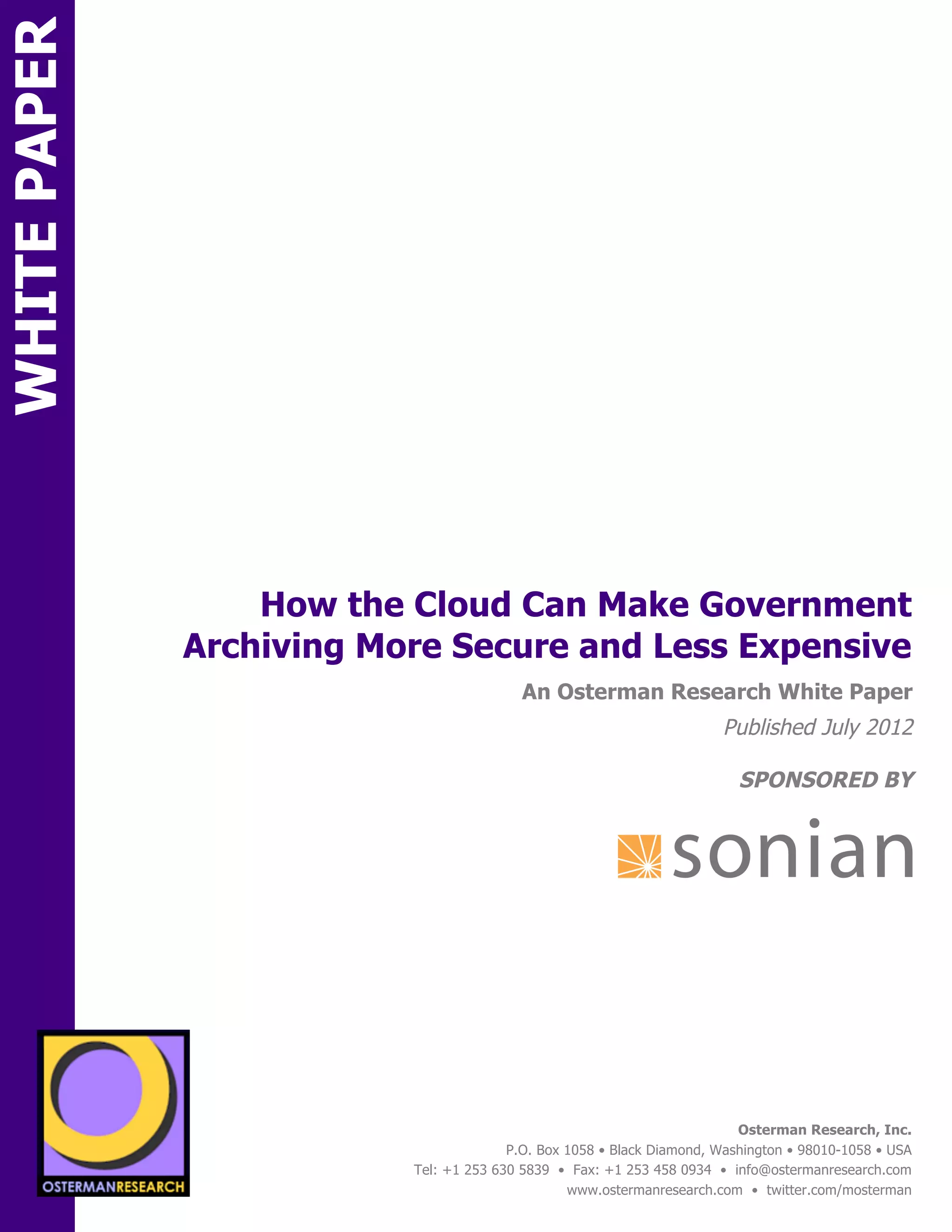 WHITE PAPER




                         How the Cloud Can Make Government
                     Archiving More Secure and Less Expensive
ON                                                An Osterman Research White Paper
                                                                               Published July 2012

                                                                                  SPONSORED BY




                 sponsored by
          SPON




                   sponsored by
                                                                                  Osterman Research, Inc.
                                                P.O. Box 1058 • Black Diamond, Washington • 98010-1058 • USA
                                  Tel: +1 253 630 5839 • Fax: +1 253 458 0934 • info@ostermanresearch.com
                                                         www.ostermanresearch.com • twitter.com/mosterman
 