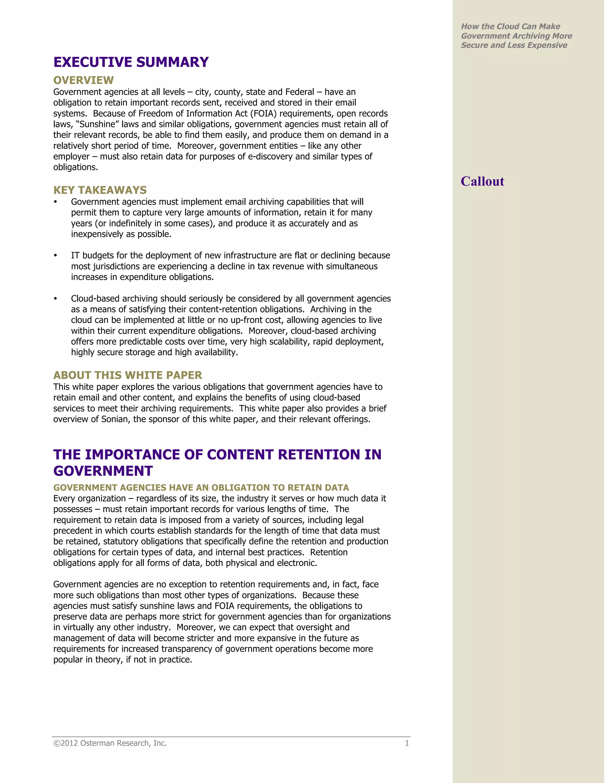 How the Cloud Can Make
                                                                                               Government Archiving More
                                                                                               Secure and Less Expensive

EXECUTIVE SUMMARY
OVERVIEW
Government agencies at all levels – city, county, state and Federal – have an
obligation to retain important records sent, received and stored in their email
systems. Because of Freedom of Information Act (FOIA) requirements, open records
laws, “Sunshine” laws and similar obligations, government agencies must retain all of
their relevant records, be able to find them easily, and produce them on demand in a
relatively short period of time. Moreover, government entities – like any other
employer – must also retain data for purposes of e-discovery and similar types of
obligations.
                                                                                               Callout
KEY TAKEAWAYS
•   Government agencies must implement email archiving capabilities that will
    permit them to capture very large amounts of information, retain it for many
    years (or indefinitely in some cases), and produce it as accurately and as
    inexpensively as possible.

•   IT budgets for the deployment of new infrastructure are flat or declining because
    most jurisdictions are experiencing a decline in tax revenue with simultaneous
    increases in expenditure obligations.

•   Cloud-based archiving should seriously be considered by all government agencies
    as a means of satisfying their content-retention obligations. Archiving in the
    cloud can be implemented at little or no up-front cost, allowing agencies to live
    within their current expenditure obligations. Moreover, cloud-based archiving
    offers more predictable costs over time, very high scalability, rapid deployment,
    highly secure storage and high availability.

ABOUT THIS WHITE PAPER
This white paper explores the various obligations that government agencies have to
retain email and other content, and explains the benefits of using cloud-based
services to meet their archiving requirements. This white paper also provides a brief
overview of Sonian, the sponsor of this white paper, and their relevant offerings.



THE IMPORTANCE OF CONTENT RETENTION IN
GOVERNMENT
GOVERNMENT AGENCIES HAVE AN OBLIGATION TO RETAIN DATA
Every organization – regardless of its size, the industry it serves or how much data it
possesses – must retain important records for various lengths of time. The
requirement to retain data is imposed from a variety of sources, including legal
precedent in which courts establish standards for the length of time that data must
be retained, statutory obligations that specifically define the retention and production
obligations for certain types of data, and internal best practices. Retention
obligations apply for all forms of data, both physical and electronic.

Government agencies are no exception to retention requirements and, in fact, face
more such obligations than most other types of organizations. Because these
agencies must satisfy sunshine laws and FOIA requirements, the obligations to
preserve data are perhaps more strict for government agencies than for organizations
in virtually any other industry. Moreover, we can expect that oversight and
management of data will become stricter and more expansive in the future as
requirements for increased transparency of government operations become more
popular in theory, if not in practice.




©2012 Osterman Research, Inc.                                                              1
 