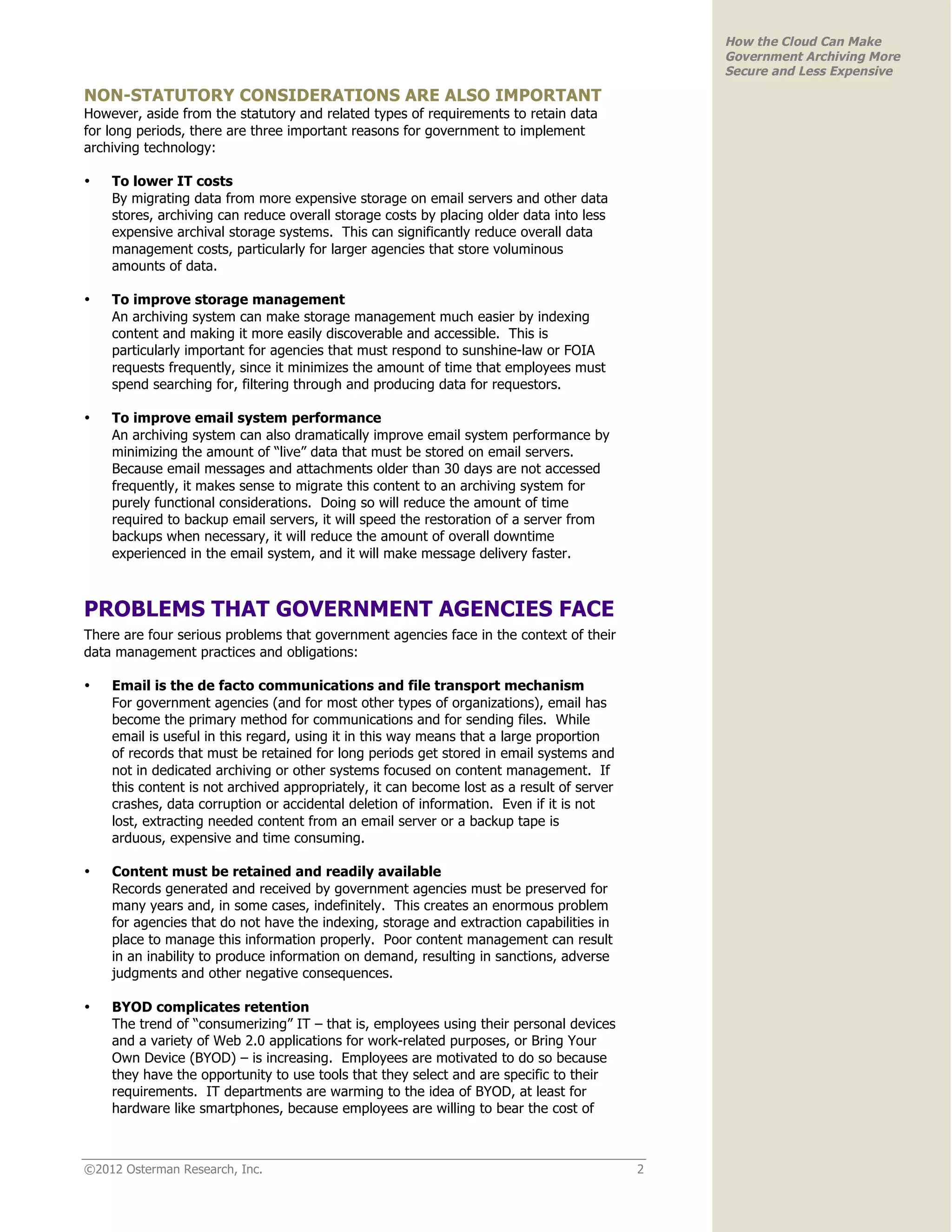 How the Cloud Can Make
                                                                                               Government Archiving More
                                                                                               Secure and Less Expensive

NON-STATUTORY CONSIDERATIONS ARE ALSO IMPORTANT
However, aside from the statutory and related types of requirements to retain data
for long periods, there are three important reasons for government to implement
archiving technology:

•   To lower IT costs
    By migrating data from more expensive storage on email servers and other data
    stores, archiving can reduce overall storage costs by placing older data into less
    expensive archival storage systems. This can significantly reduce overall data
    management costs, particularly for larger agencies that store voluminous
    amounts of data.

•   To improve storage management
    An archiving system can make storage management much easier by indexing
    content and making it more easily discoverable and accessible. This is
    particularly important for agencies that must respond to sunshine-law or FOIA
    requests frequently, since it minimizes the amount of time that employees must
    spend searching for, filtering through and producing data for requestors.

•   To improve email system performance
    An archiving system can also dramatically improve email system performance by
    minimizing the amount of “live” data that must be stored on email servers.
    Because email messages and attachments older than 30 days are not accessed
    frequently, it makes sense to migrate this content to an archiving system for
    purely functional considerations. Doing so will reduce the amount of time
    required to backup email servers, it will speed the restoration of a server from
    backups when necessary, it will reduce the amount of overall downtime
    experienced in the email system, and it will make message delivery faster.



PROBLEMS THAT GOVERNMENT AGENCIES FACE
There are four serious problems that government agencies face in the context of their
data management practices and obligations:

•   Email is the de facto communications and file transport mechanism
    For government agencies (and for most other types of organizations), email has
    become the primary method for communications and for sending files. While
    email is useful in this regard, using it in this way means that a large proportion
    of records that must be retained for long periods get stored in email systems and
    not in dedicated archiving or other systems focused on content management. If
    this content is not archived appropriately, it can become lost as a result of server
    crashes, data corruption or accidental deletion of information. Even if it is not
    lost, extracting needed content from an email server or a backup tape is
    arduous, expensive and time consuming.

•   Content must be retained and readily available
    Records generated and received by government agencies must be preserved for
    many years and, in some cases, indefinitely. This creates an enormous problem
    for agencies that do not have the indexing, storage and extraction capabilities in
    place to manage this information properly. Poor content management can result
    in an inability to produce information on demand, resulting in sanctions, adverse
    judgments and other negative consequences.

•   BYOD complicates retention
    The trend of “consumerizing” IT – that is, employees using their personal devices
    and a variety of Web 2.0 applications for work-related purposes, or Bring Your
    Own Device (BYOD) – is increasing. Employees are motivated to do so because
    they have the opportunity to use tools that they select and are specific to their
    requirements. IT departments are warming to the idea of BYOD, at least for
    hardware like smartphones, because employees are willing to bear the cost of



©2012 Osterman Research, Inc.                                                              2
 