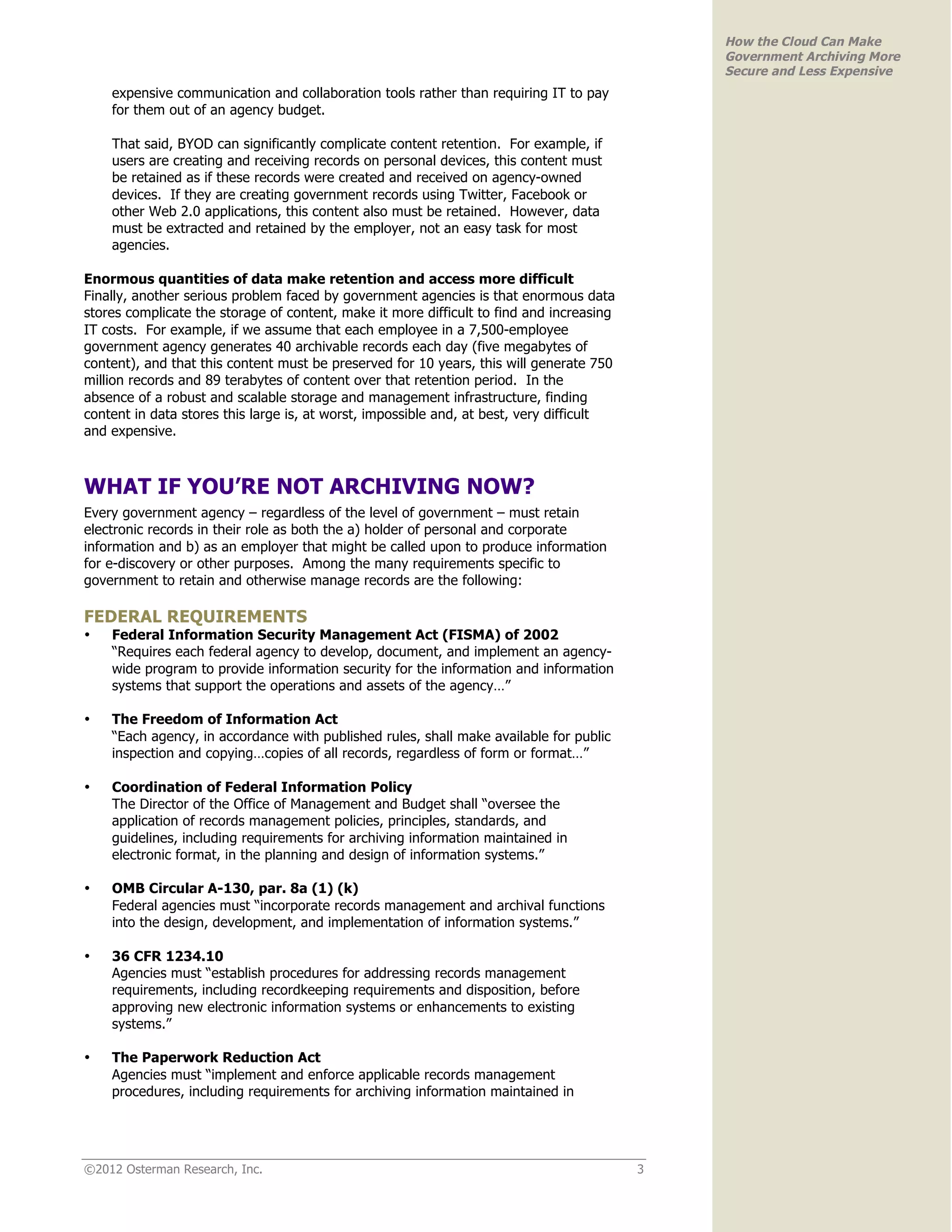 How the Cloud Can Make
                                                                                              Government Archiving More
                                                                                              Secure and Less Expensive
    expensive communication and collaboration tools rather than requiring IT to pay
    for them out of an agency budget.

    That said, BYOD can significantly complicate content retention. For example, if
    users are creating and receiving records on personal devices, this content must
    be retained as if these records were created and received on agency-owned
    devices. If they are creating government records using Twitter, Facebook or
    other Web 2.0 applications, this content also must be retained. However, data
    must be extracted and retained by the employer, not an easy task for most
    agencies.

Enormous quantities of data make retention and access more difficult
Finally, another serious problem faced by government agencies is that enormous data
stores complicate the storage of content, make it more difficult to find and increasing
IT costs. For example, if we assume that each employee in a 7,500-employee
government agency generates 40 archivable records each day (five megabytes of
content), and that this content must be preserved for 10 years, this will generate 750
million records and 89 terabytes of content over that retention period. In the
absence of a robust and scalable storage and management infrastructure, finding
content in data stores this large is, at worst, impossible and, at best, very difficult
and expensive.



WHAT IF YOU’RE NOT ARCHIVING NOW?
Every government agency – regardless of the level of government – must retain
electronic records in their role as both the a) holder of personal and corporate
information and b) as an employer that might be called upon to produce information
for e-discovery or other purposes. Among the many requirements specific to
government to retain and otherwise manage records are the following:

FEDERAL REQUIREMENTS
•   Federal Information Security Management Act (FISMA) of 2002
    “Requires each federal agency to develop, document, and implement an agency-
    wide program to provide information security for the information and information
    systems that support the operations and assets of the agency…”

•   The Freedom of Information Act
    “Each agency, in accordance with published rules, shall make available for public
    inspection and copying…copies of all records, regardless of form or format…”

•   Coordination of Federal Information Policy
    The Director of the Office of Management and Budget shall “oversee the
    application of records management policies, principles, standards, and
    guidelines, including requirements for archiving information maintained in
    electronic format, in the planning and design of information systems.”

•   OMB Circular A-130, par. 8a (1) (k)
    Federal agencies must “incorporate records management and archival functions
    into the design, development, and implementation of information systems.”

•   36 CFR 1234.10
    Agencies must “establish procedures for addressing records management
    requirements, including recordkeeping requirements and disposition, before
    approving new electronic information systems or enhancements to existing
    systems.”

•   The Paperwork Reduction Act
    Agencies must “implement and enforce applicable records management
    procedures, including requirements for archiving information maintained in




©2012 Osterman Research, Inc.                                                             3
 