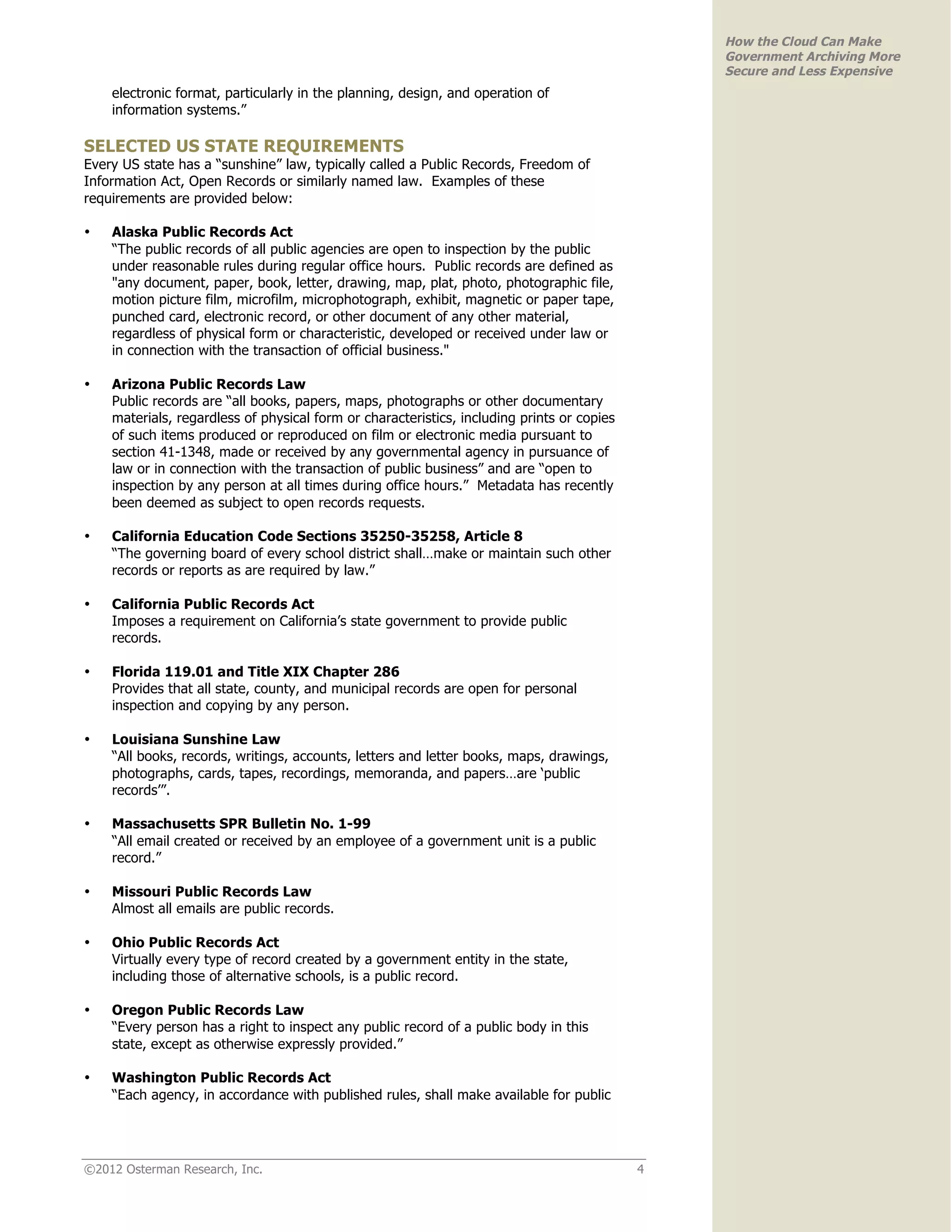 How the Cloud Can Make
                                                                                                Government Archiving More
                                                                                                Secure and Less Expensive
    electronic format, particularly in the planning, design, and operation of
    information systems.”

SELECTED US STATE REQUIREMENTS
Every US state has a “sunshine” law, typically called a Public Records, Freedom of
Information Act, Open Records or similarly named law. Examples of these
requirements are provided below:

•   Alaska Public Records Act
    “The public records of all public agencies are open to inspection by the public
    under reasonable rules during regular office hours. Public records are defined as
    "any document, paper, book, letter, drawing, map, plat, photo, photographic file,
    motion picture film, microfilm, microphotograph, exhibit, magnetic or paper tape,
    punched card, electronic record, or other document of any other material,
    regardless of physical form or characteristic, developed or received under law or
    in connection with the transaction of official business."

•   Arizona Public Records Law
    Public records are “all books, papers, maps, photographs or other documentary
    materials, regardless of physical form or characteristics, including prints or copies
    of such items produced or reproduced on film or electronic media pursuant to
    section 41-1348, made or received by any governmental agency in pursuance of
    law or in connection with the transaction of public business” and are “open to
    inspection by any person at all times during office hours.” Metadata has recently
    been deemed as subject to open records requests.

•   California Education Code Sections 35250-35258, Article 8
    “The governing board of every school district shall…make or maintain such other
    records or reports as are required by law.”

•   California Public Records Act
    Imposes a requirement on California’s state government to provide public
    records.

•   Florida 119.01 and Title XIX Chapter 286
    Provides that all state, county, and municipal records are open for personal
    inspection and copying by any person.

•   Louisiana Sunshine Law
    “All books, records, writings, accounts, letters and letter books, maps, drawings,
    photographs, cards, tapes, recordings, memoranda, and papers…are ‘public
    records’”.

•   Massachusetts SPR Bulletin No. 1-99
    “All email created or received by an employee of a government unit is a public
    record.”

•   Missouri Public Records Law
    Almost all emails are public records.

•   Ohio Public Records Act
    Virtually every type of record created by a government entity in the state,
    including those of alternative schools, is a public record.

•   Oregon Public Records Law
    “Every person has a right to inspect any public record of a public body in this
    state, except as otherwise expressly provided.”

•   Washington Public Records Act
    “Each agency, in accordance with published rules, shall make available for public




©2012 Osterman Research, Inc.                                                               4
 