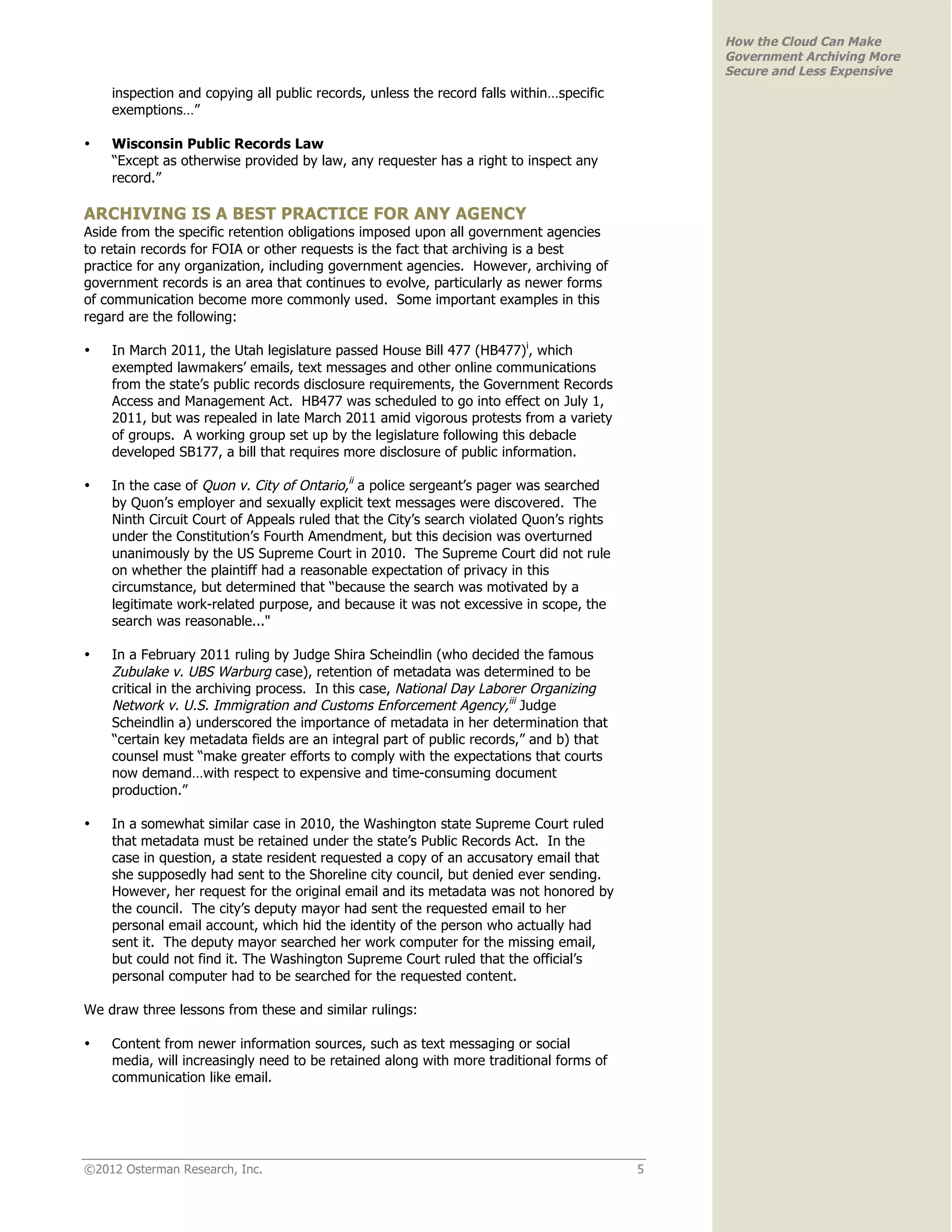 How the Cloud Can Make
                                                                                             Government Archiving More
                                                                                             Secure and Less Expensive
    inspection and copying all public records, unless the record falls within…specific
    exemptions…”

•   Wisconsin Public Records Law
    “Except as otherwise provided by law, any requester has a right to inspect any
    record.”

ARCHIVING IS A BEST PRACTICE FOR ANY AGENCY
Aside from the specific retention obligations imposed upon all government agencies
to retain records for FOIA or other requests is the fact that archiving is a best
practice for any organization, including government agencies. However, archiving of
government records is an area that continues to evolve, particularly as newer forms
of communication become more commonly used. Some important examples in this
regard are the following:

•   In March 2011, the Utah legislature passed House Bill 477 (HB477)i, which
    exempted lawmakers’ emails, text messages and other online communications
    from the state’s public records disclosure requirements, the Government Records
    Access and Management Act. HB477 was scheduled to go into effect on July 1,
    2011, but was repealed in late March 2011 amid vigorous protests from a variety
    of groups. A working group set up by the legislature following this debacle
    developed SB177, a bill that requires more disclosure of public information.

•   In the case of Quon v. City of Ontario,ii a police sergeant’s pager was searched
    by Quon’s employer and sexually explicit text messages were discovered. The
    Ninth Circuit Court of Appeals ruled that the City’s search violated Quon’s rights
    under the Constitution’s Fourth Amendment, but this decision was overturned
    unanimously by the US Supreme Court in 2010. The Supreme Court did not rule
    on whether the plaintiff had a reasonable expectation of privacy in this
    circumstance, but determined that “because the search was motivated by a
    legitimate work-related purpose, and because it was not excessive in scope, the
    search was reasonable..."

•   In a February 2011 ruling by Judge Shira Scheindlin (who decided the famous
    Zubulake v. UBS Warburg case), retention of metadata was determined to be
    critical in the archiving process. In this case, National Day Laborer Organizing
    Network v. U.S. Immigration and Customs Enforcement Agency,iii Judge
    Scheindlin a) underscored the importance of metadata in her determination that
    “certain key metadata fields are an integral part of public records,” and b) that
    counsel must “make greater efforts to comply with the expectations that courts
    now demand…with respect to expensive and time-consuming document
    production.”

•   In a somewhat similar case in 2010, the Washington state Supreme Court ruled
    that metadata must be retained under the state’s Public Records Act. In the
    case in question, a state resident requested a copy of an accusatory email that
    she supposedly had sent to the Shoreline city council, but denied ever sending.
    However, her request for the original email and its metadata was not honored by
    the council. The city’s deputy mayor had sent the requested email to her
    personal email account, which hid the identity of the person who actually had
    sent it. The deputy mayor searched her work computer for the missing email,
    but could not find it. The Washington Supreme Court ruled that the official’s
    personal computer had to be searched for the requested content.

We draw three lessons from these and similar rulings:

•   Content from newer information sources, such as text messaging or social
    media, will increasingly need to be retained along with more traditional forms of
    communication like email.




©2012 Osterman Research, Inc.                                                            5
 